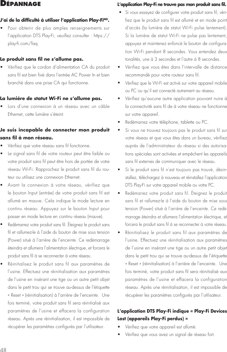 48déPannageJ’ai de la difficulté à utiliser l’application Play-FiMD. •  Pour obtenir de plus amples renseignements sur l’application DTS Play-Fi, veuillez consulter : https://play-fi.com/faqLe produit sans fil ne s’allume pas. •  Vérifiez que le cordon d’alimentation CA du produit sans fil est bien fixé dans l’entrée AC Power In et bien branché dans une prise CA qui fonctionne.La lumière de statut Wi-Fi ne s’allume pas.•  Lors d’une connexion à un réseau avec un câble Ethernet, cette lumière s’éteint. Je suis incapable de connecter mon produit sans fil à mon réseau.•  Vérifiez que votre réseau sans fil fonctionne.•  Le signal sans fil de votre routeur peut être faible ou votre produit sans fil peut être hors de portée de votre réseau Wi-Fi. Rapprochez le produit sans fil du rou-teur ou utilisez une connexion Ethernet. •  Avant la connexion à votre réseau, vérifiez que le bouton Input (entrée) de votre produit sans fil est allumé en mauve. Cela indique le mode lecture en continu réseau. Appuyez sur le bouton Input pour passer en mode lecture en continu réseau (mauve). • Redémarrez votre produit sans fil. Éteignez le produit sans fil et rallumez-le à l’aide du bouton de mise sous tension (Power) situé à l’arrière de l’enceinte. Ce redémarrage éteindra et allumera l’alimentation électrique, et forcera le produit sans fil à se reconnecter à votre réseau.•  Réinitialisez le produit sans fil aux paramètres de l’usine. Effectuez une réinitialisation aux paramètres de l’usine en insérant une tige ou un autre petit objet dans le petit trou qui se trouve au-dessus de l’étiquette « Reset » (réinitialisation) à l’arrière de l’enceinte.  Une fois terminé, votre produit sans fil sera réinitialisé aux paramètres de l’usine et effacera la configuration réseau. Après une réinitialisation, il est impossible de récupérer les paramètres configurés par l’utilisateur.L’application Play-Fi ne trouve pas mon produit sans fil. • Si vous essayez de configurer votre produit sans fil, véri-fiez que le produit sans fil est allumé et en mode point d’accès (la lumière de statut Wi-Fi pulse lentement). Si la lumière de statut Wi-Fi ne pulse pas lentement, appuyez et maintenez enfoncé le bouton de configura-tion Wi-Fi pendant 8 secondes. Vous entendez deux tonalités, une à 3 secondes et l’autre à 8 secondes.  •  Vérifiez que vous êtes dans l’intervalle de distance recommandé pour votre routeur sans fil. • Vérifiez que le Wi-Fi est activé sur votre appareil mobile ou PC ou qu’il est connecté autrement au réseau. •  Vérifiez qu’aucune autre application pouvant nuire à la connectivité sans fil de à votre réseau ne fonctionne sur votre appareil.•  Redémarrez votre téléphone, tablette ou PC.• Si vous ne trouvez toujours pas le produit sans fil sur votre réseau et que vous êtes dans un bureau, vérifiez auprès de l’administrateur du réseau si des autorisa-tions spéciales sont activées et empêchent les appareils sans fil externes de communiquer avec le réseau. • Si le produit sans fil n’est toujours pas trouvé, désin-stallez, téléchargez à nouveau et réinstallez l’application DTS Play-Fi sur votre appareil mobile ou votre PC.• Redémarrez votre produit sans fil. Éteignez le produit sans fil et rallumez-le à l’aide du bouton de mise sous tension (Power) situé à l’arrière de l’enceinte. Ce redé-marrage éteindra et allumera l’alimentation électrique, et forcera le produit sans fil à se reconnecter à votre réseau. •  Réinitialisez le produit sans fil aux paramètres de l’usine. Effectuez une réinitialisation aux paramètres de l’usine en insérant une tige ou un autre petit objet dans le petit trou qui se trouve au-dessus de l’étiquette « Reset » (réinitialisation) à l’arrière de l’enceinte.  Une fois terminé, votre produit sans fil sera réinitialisé aux paramètres de l’usine et effacera la configuration réseau. Après une réinitialisation, il est impossible de récupérer les paramètres configurés par l’utilisateur.L’application DTS Play-Fi indique « Play-Fi Devices Lost (appareils Play-Fi perdus) » •  Vérifiez que votre appareil est allumé. •  Vérifiez que vous avez un signal de réseau fort. 