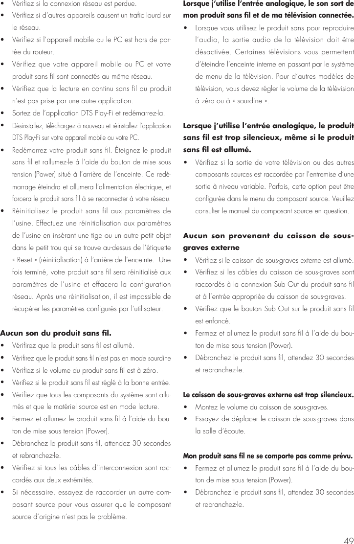 49•  Vérifiez si la connexion réseau est perdue. •  Vérifiez si d’autres appareils causent un trafic lourd sur le réseau.  •  Vérifiez si l’appareil mobile ou le PC est hors de por-tée du routeur. •  Vérifiez que votre appareil mobile ou PC et votre produit sans fil sont connectés au même réseau. •  Vérifiez que la lecture en continu sans fil du produit n’est pas prise par une autre application. •  Sortez de l’application DTS Play-Fi et redémarrez-la.• Désinstallez, téléchargez à nouveau et réinstallez l’application DTS Play-Fi sur votre appareil mobile ou votre PC. • Redémarrez votre produit sans fil. Éteignez le produit sans fil et rallumez-le à l’aide du bouton de mise sous tension (Power) situé à l’arrière de l’enceinte. Ce redé-marrage éteindra et allumera l’alimentation électrique, et forcera le produit sans fil à se reconnecter à votre réseau. •  Réinitialisez le produit sans fil aux paramètres de l’usine. Effectuez une réinitialisation aux paramètres de l’usine en insérant une tige ou un autre petit objet dans le petit trou qui se trouve au-dessus de l’étiquette « Reset » (réinitialisation) à l’arrière de l’enceinte.  Une fois terminé, votre produit sans fil sera réinitialisé aux paramètres de l’usine et effacera la configuration réseau. Après une réinitialisation, il est impossible de récupérer les paramètres configurés par l’utilisateur.Aucun son du produit sans fil. •  Vérifirez que le produit sans fil est allumé. • Vérifirez que le produit sans fil n’est pas en mode sourdine •  Vérifiez si le volume du produit sans fil est à zéro.• Vérifiez si le produit sans fil est réglé à la bonne entrée. •  Vérifiez que tous les composants du système sont allu-més et que le matériel source est en mode lecture. •  Fermez et allumez le produit sans fil à l’aide du bou-ton de mise sous tension (Power).•  Débranchez le produit sans fil, attendez 30 secondes et rebranchez-le. •  Vérifiez si tous les câbles d’interconnexion sont rac-cordés aux deux extrémités. •  Si nécessaire, essayez de raccorder un autre com-posant source pour vous assurer que le composant source d’origine n’est pas le problème.Lorsque j’utilise l’entrée analogique, le son sort de mon produit sans fil et de ma télévision connectée. •  Lorsque vous utilisez le produit sans pour reproduire l’audio, la sortie audio de la télévision doit être désactivée. Certaines télévisions vous permettent d’éteindre l’enceinte interne en passant par le système de menu de la télévision. Pour d’autres modèles de télévision, vous devez régler le volume de la télévision à zéro ou à « sourdine ».Lorsque j’utilise l’entrée analogique, le produit sans fil est trop silencieux, même si le produit sans fil est allumé.• Vérifiez si la sortie de votre télévision ou des autres composants sources est raccordée par l’entremise d’une sortie à niveau variable. Parfois, cette option peut être configurée dans le menu du composant source. Veuillez consulter le manuel du composant source en question.Aucun son provenant du caisson de sous-graves externe• Vérifiez si le caisson de sous-graves externe est allumé. •  Vérifiez si les câbles du caisson de sous-graves sont raccordés à la connexion Sub Out du produit sans fil et à l’entrée appropriée du caisson de sous-graves. •  Vérifiez que le bouton Sub Out sur le produit sans fil est enfoncé. •  Fermez et allumez le produit sans fil à l’aide du bou-ton de mise sous tension (Power).•  Débranchez le produit sans fil, attendez 30 secondes et rebranchez-le.Le caisson de sous-graves externe est trop silencieux. •  Montez le volume du caisson de sous-graves. •  Essayez de déplacer le caisson de sous-graves dans la salle d’écoute.Mon produit sans fil ne se comporte pas comme prévu.•  Fermez et allumez le produit sans fil à l’aide du bou-ton de mise sous tension (Power). •  Débranchez le produit sans fil, attendez 30 secondes et rebranchez-le.