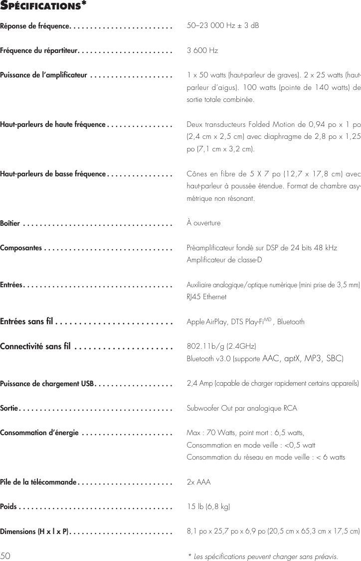 50Réponse de fréquence.........................Fréquence du répartiteur.......................Puissance de l’amplificateur ....................Haut-parleurs de haute fréquence ................Haut-parleurs de basse fréquence ................Boîtier ....................................Composantes ...............................Entrées....................................Entrées sans fil .........................Connectivité sans fil .....................Puissance de chargement USB...................Sortie.....................................Consommation d’énergie ......................Pile de la télécommande .......................Poids .....................................Dimensions (H x l x P).........................50–23 000 Hz ± 3 dB3 600 Hz1 x 50 watts (haut-parleur de graves). 2 x 25 watts (haut-parleur d’aigus). 100 watts (pointe de 140 watts) de sortie totale combinée.Deux transducteurs Folded Motion de 0,94 po x 1 po (2,4 cm x 2,5 cm) avec diaphragme de 2,8 po x 1,25 po (7,1 cm x 3,2 cm).Cônes en fibre de 5 X 7 po (12,7 x 17,8 cm) avec haut-parleur à poussée étendue. Format de chambre asy-métrique non résonant. À ouverturePréamplificateur fondé sur DSP de 24 bits 48 kHzAmplificateur de classe-DAuxiliaire analogique/optique numérique (mini prise de 3,5 mm)RJ45 EthernetApple AirPlay, DTS Play-FiMD , Bluetooth802.11b/g (2.4GHz)Bluetooth v3.0 (supporte AAC, aptX, MP3, SBC)2,4 Amp (capable de charger rapidement certains appareils)Subwoofer Out par analogique RCA Max : 70 Watts, point mort : 6,5 watts, Consommation en mode veille : &lt;0,5 wattConsommation du réseau en mode veille : &lt; 6 watts2x AAA15 lb (6,8 kg)8,1 po x 25,7 po x 6,9 po (20,5 cm x 65,3 cm x 17,5 cm)* Les spécifications peuvent changer sans préavis.sPécIfIcatIons*