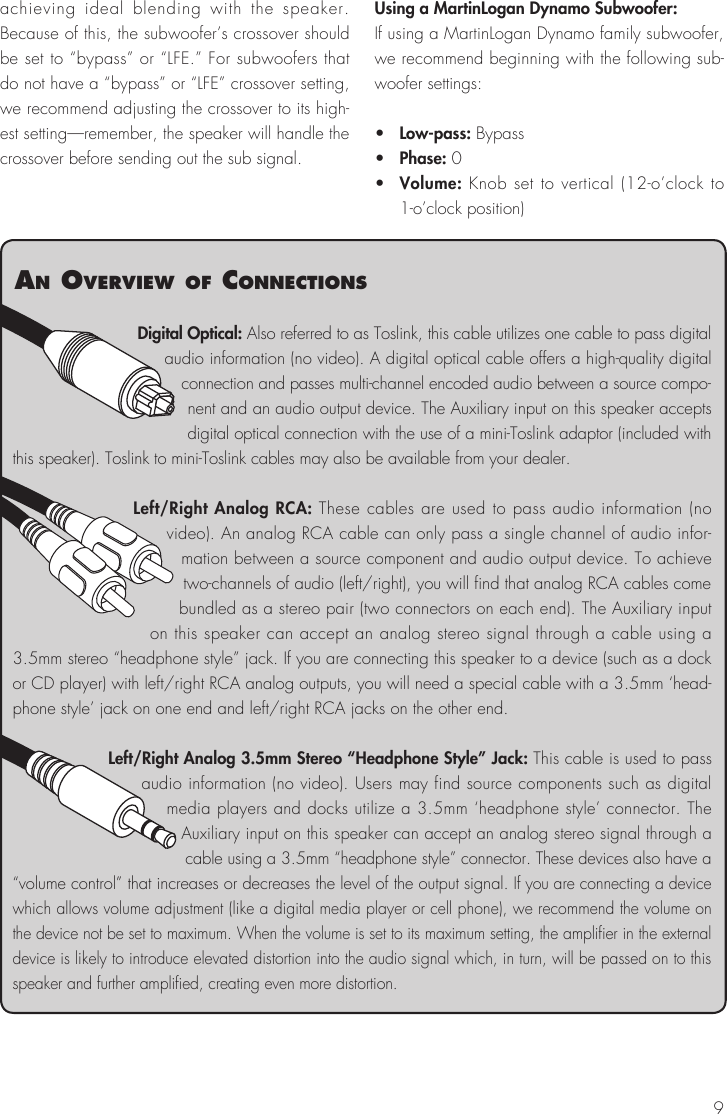 9achieving ideal blending with the speaker. Because of this, the subwoofer’s crossover should be set to “bypass” or “LFE.” For subwoofers that do not have a “bypass” or “LFE” crossover setting, we recommend adjusting the crossover to its high-est setting—remember, the speaker will handle the crossover before sending out the sub signal.Using a MartinLogan Dynamo Subwoofer:If using a MartinLogan Dynamo family subwoofer, we recommend beginning with the following sub-woofer settings:•   Low-pass: Bypass•   Phase: 0•   Volume: Knob set to vertical (12-o’clock to 1-o’clock position)Digital Optical: Also referred to as Toslink, this cable utilizes one cable to pass digital audio information (no video). A digital optical cable offers a high-quality digital connection and passes multi-channel encoded audio between a source compo-nent and an audio output device. The Auxiliary input on this speaker accepts digital optical connection with the use of a mini-Toslink adaptor (included with this speaker). Toslink to mini-Toslink cables may also be available from your dealer.Left/Right Analog RCA: These cables are used to pass audio information (no video). An analog RCA cable can only pass a single channel of audio infor-mation between a source component and audio output device. To achieve two-channels of audio (left/right), you will find that analog RCA cables come bundled as a stereo pair (two connectors on each end). The Auxiliary input on this speaker can accept an analog stereo signal through a cable using a 3.5mm stereo “headphone style” jack. If you are connecting this speaker to a device (such as a dock or CD player) with left/right RCA analog outputs, you will need a special cable with a 3.5mm ‘head-phone style’ jack on one end and left/right RCA jacks on the other end.Left/Right Analog 3.5mm Stereo “Headphone Style” Jack: This cable is used to pass audio information (no video). Users may find source components such as digital media players and docks utilize a 3.5mm ‘headphone style’ connector. The Auxiliary input on this speaker can accept an analog stereo signal through a cable using a 3.5mm “headphone style” connector. These devices also have a “volume control” that increases or decreases the level of the output signal. If you are connecting a device which allows volume adjustment (like a digital media player or cell phone), we recommend the volume on the device not be set to maximum. When the volume is set to its maximum setting, the amplifier in the external device is likely to introduce elevated distortion into the audio signal which, in turn, will be passed on to this speaker and further amplified, creating even more distortion.an overvIew of connectIons