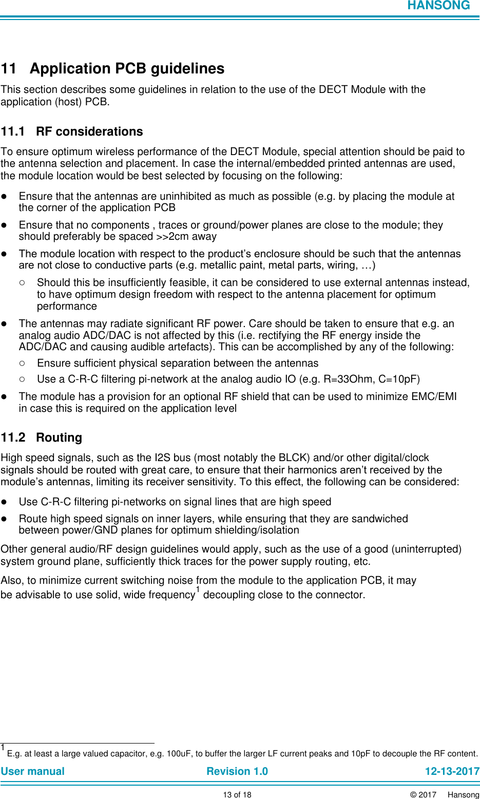                            HANSONG      11  Application PCB guidelines  This section describes some guidelines in relation to the use of the DECT Module with the application (host) PCB.  11.1 RF considerations  To ensure optimum wireless performance of the DECT Module, special attention should be paid to the antenna selection and placement. In case the internal/embedded printed antennas are used, the module location would be best selected by focusing on the following:  ● Ensure that the antennas are uninhibited as much as possible (e.g. by placing the module at the corner of the application PCB  ● Ensure that no components , traces or ground/power planes are close to the module; they should preferably be spaced &gt;&gt;2cm away  ● The module location with respect to the product’s enclosure should be such that the antennas are not close to conductive parts (e.g. metallic paint, metal parts, wiring, …)  ○ Should this be insufficiently feasible, it can be considered to use external antennas instead, to have optimum design freedom with respect to the antenna placement for optimum performance  ● The antennas may radiate significant RF power. Care should be taken to ensure that e.g. an analog audio ADC/DAC is not affected by this (i.e. rectifying the RF energy inside the ADC/DAC and causing audible artefacts). This can be accomplished by any of the following:  ○ Ensure sufficient physical separation between the antennas  ○ Use a C-R-C filtering pi-network at the analog audio IO (e.g. R=33Ohm, C=10pF)  ● The module has a provision for an optional RF shield that can be used to minimize EMC/EMI in case this is required on the application level  11.2 Routing  High speed signals, such as the I2S bus (most notably the BLCK) and/or other digital/clock signals should be routed with great care, to ensure that their harmonics aren’t received by the module’s antennas, limiting its receiver sensitivity. To this effect, the following can be considered:  ● Use C-R-C filtering pi-networks on signal lines that are high speed  ● Route high speed signals on inner layers, while ensuring that they are sandwiched between power/GND planes for optimum shielding/isolation  Other general audio/RF design guidelines would apply, such as the use of a good (uninterrupted) system ground plane, sufficiently thick traces for the power supply routing, etc.  Also, to minimize current switching noise from the module to the application PCB, it may be advisable to use solid, wide frequency1 decoupling close to the connector.               1 E.g. at least a large valued capacitor, e.g. 100uF, to buffer the larger LF current peaks and 10pF to decouple the RF content.  User manual Revision 1.0 12-13-2017        13 of 18 © 2017     Hansong 