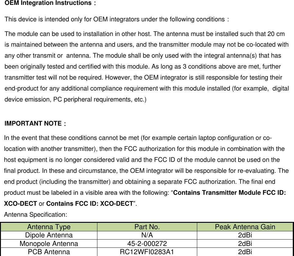 OEM Integration Instructions： This device is intended only for OEM integrators under the following conditions： The module can be used to installation in other host. The antenna must be installed such that 20 cm is maintained between the antenna and users, and the transmitter module may not be co-located with  any other transmit or  antenna. The module shall be only used with the integral antenna(s) that has been originally tested and certified with this module. As long as 3 conditions above are met, further transmitter test will not be required. However, the OEM integrator is still responsible for testing their end-product for any additional compliance requirement with this module installed (for example,  digital device emission, PC peripheral requirements, etc.)  IMPORTANT NOTE： In the event that these conditions cannot be met (for example certain laptop configuration or co-location with another transmitter), then the FCC authorization for this module in combination with the host equipment is no longer considered valid and the FCC ID of the module cannot be used on the final product. In these and circumstance, the OEM integrator will be responsible for re-evaluating. The end product (including the transmitter) and obtaining a separate FCC authorization. The final end product must be labeled in a visible area with the following: “Contains Transmitter Module FCC ID: XCO-DECT or Contains FCC ID: XCO-DECT”. Antenna Specification: Antenna Type Part No. Peak Antenna Gain Dipole Antenna N/A 2dBi Monopole Antenna 45-2-000272 2dBi PCB Antenna RC12WFI0283A1 2dBi   