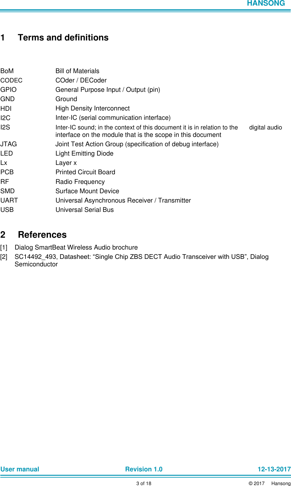                            HANSONG     1 Terms and definitions    BoM  CODEC  GPIO  GND  HDI  I2C  I2S  JTAG  LED  Lx  PCB  RF  SMD  UART  USB     Bill of Materials  COder / DECoder  General Purpose Input / Output (pin)  Ground  High Density Interconnect  Inter-IC (serial communication interface)  Inter-IC sound; in the context of this document it is in relation to the  interface on the module that is the scope in this document  Joint Test Action Group (specification of debug interface)  Light Emitting Diode  Layer x  Printed Circuit Board  Radio Frequency  Surface Mount Device  Universal Asynchronous Receiver / Transmitter  Universal Serial Bus              digital audio   2  References  [1]  Dialog SmartBeat Wireless Audio brochure  [2]  SC14492_493, Datasheet: “Single Chip ZBS DECT Audio Transceiver with USB”, Dialog Semiconductor                               User manual Revision 1.0 12-13-2017        3 of 18 © 2017     Hansong 