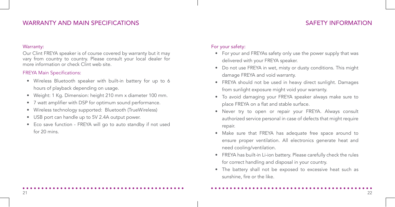 WARRANTY AND MAIN SPECIFICATIONS21SAFETY INFORMATION22•  For your and FREYAs safety only use the power supply that was delivered with your FREYA speaker.•  Do not use FREYA in wet, misty or dusty conditions. This might damage FREYA and void warranty.•  FREYA should not be used in heavy direct sunlight. Damages from sunlight exposure might void your warranty.•  To avoid damaging your FREYA speaker always make sure to place FREYA on a at and stable surface.•  Never try to open or repair your FREYA. Always consult authorized service personal in case of defects that might require repair.•  Make sure that FREYA has adequate free space around to ensure proper ventilation. All electronics generate heat and need cooling/ventilation.•  FREYA has built-in Li-ion battery. Please carefully check the rules for correct handling and disposal in your country.•  The battery shall not be exposed to excessive heat such as sunshine, re or the like.For your safety:Warranty:FREYA Main Specications:Our Clint FREYA speaker is of course covered by warranty but it may vary from country to country. Please consult your local dealer for more information or check Clint web site.•  Wireless Bluetooth speaker with built-in battery for up to 6 hours of playback depending on usage.•  Weight: 1 Kg. Dimension: height 210 mm x diameter 100 mm.•  7 watt amplier with DSP for optimum sound performance.•  Wireless technology supported:  Bluetooth (TrueWireless)•  USB port can handle up to 5V 2.4A output power.•  Eco save function - FREYA will go to auto standby if not used for 20 mins.