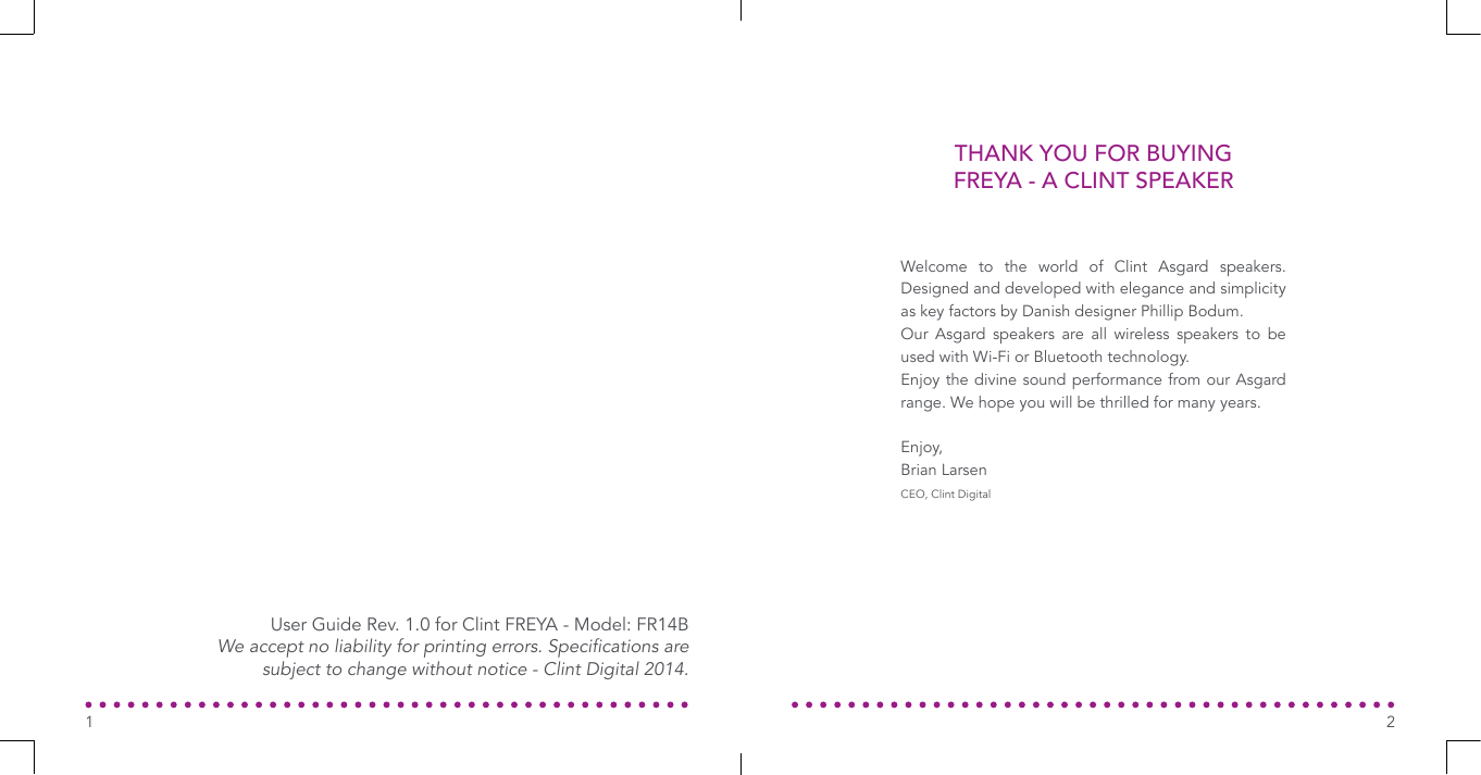 THANK YOU FOR BUYING FREYA - A CLINT SPEAKERWelcome to the world of Clint Asgard speakers. Designed and developed with elegance and simplicity as key factors by Danish designer Phillip Bodum.Our Asgard speakers are all wireless speakers to be used with Wi-Fi or Bluetooth technology.Enjoy the divine sound performance from our Asgard range. We hope you will be thrilled for many years.Enjoy,Brian LarsenCEO, Clint DigitalUser Guide Rev. 1.0 for Clint FREYA - Model: FR14BWe accept no liability for printing errors. Specications are subject to change without notice - Clint Digital 2014.21