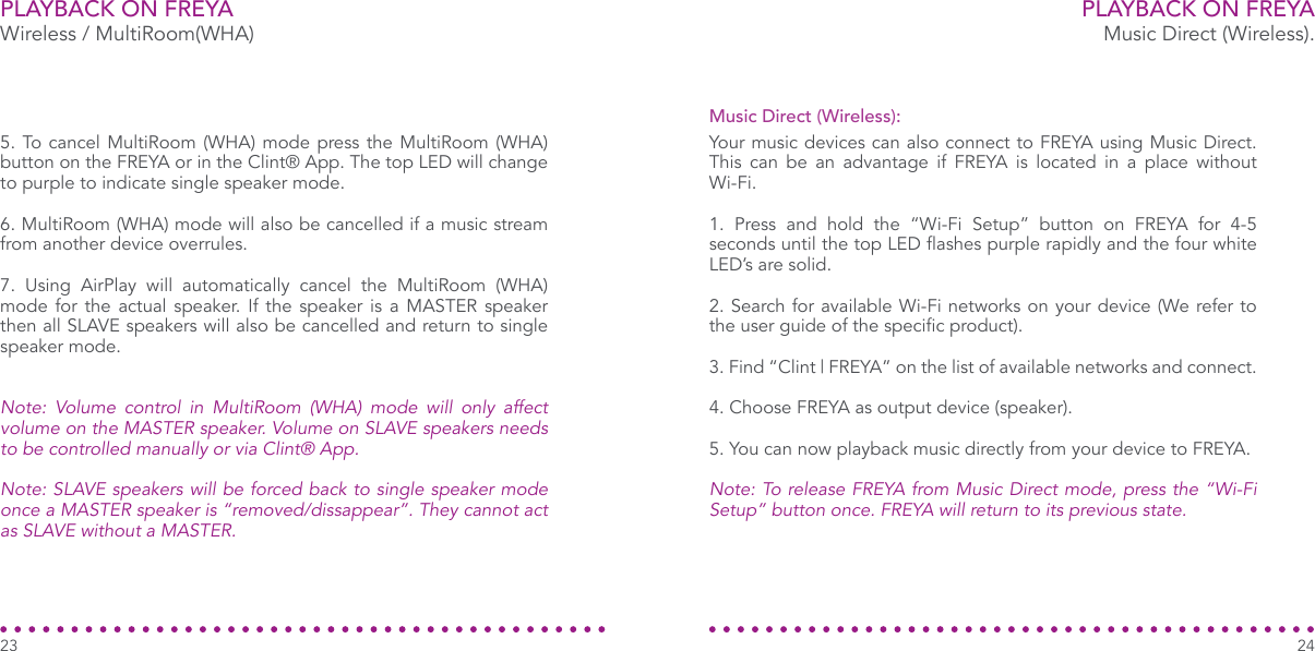 PLAYBACK ON FREYAWireless / MultiRoom(WHA)5. To cancel MultiRoom (WHA) mode press the MultiRoom (WHA) button on the FREYA or in the Clint® App. The top LED will change to purple to indicate single speaker mode.6. MultiRoom (WHA) mode will also be cancelled if a music stream from another device overrules.7. Using AirPlay will automatically cancel the MultiRoom (WHA) mode for the actual speaker. If the speaker is a MASTER speaker then all SLAVE speakers will also be cancelled and return to single speaker mode.Note:  Volume  control  in  MultiRoom  (WHA)  mode  will  only  affect volume on the MASTER speaker. Volume on SLAVE speakers needs to be controlled manually or via Clint® App.Note: SLAVE speakers will be forced back to single speaker mode once a MASTER speaker is “removed/dissappear”. They cannot act as SLAVE without a MASTER.23PLAYBACK ON FREYAMusic Direct (Wireless).Your music devices can also connect to FREYA using Music Direct. This can be an advantage if FREYA is located in a place without Wi-Fi.1. Press and hold the “Wi-Fi Setup” button on FREYA for 4-5 seconds until the top LED ashes purple rapidly and the four white LED’s are solid.2. Search for available Wi-Fi networks on your device (We refer to the user guide of the specic product).3. Find “Clint | FREYA” on the list of available networks and connect.4. Choose FREYA as output device (speaker).5. You can now playback music directly from your device to FREYA.Note: To release FREYA from Music Direct mode, press the “Wi-Fi Setup” button once. FREYA will return to its previous state.Music Direct (Wireless):24