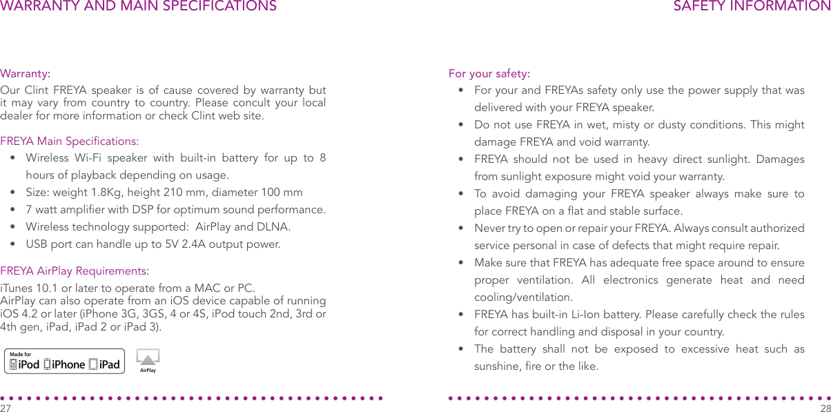 WARRANTY AND MAIN SPECIFICATIONS27SAFETY INFORMATION28•  For your and FREYAs safety only use the power supply that was delivered with your FREYA speaker.•  Do not use FREYA in wet, misty or dusty conditions. This might damage FREYA and void warranty.•  FREYA should not be used in heavy direct sunlight. Damages from sunlight exposure might void your warranty.•  To avoid damaging your FREYA speaker always make sure to place FREYA on a at and stable surface.•  Never try to open or repair your FREYA. Always consult authorized service personal in case of defects that might require repair.•  Make sure that FREYA has adequate free space around to ensure proper ventilation. All electronics generate heat and need cooling/ventilation.•  FREYA has built-in Li-Ion battery. Please carefully check the rules for correct handling and disposal in your country.•  The battery shall not be exposed to excessive heat such as sunshine, re or the like.For your safety:Warranty:FREYA Main Specications:FREYA AirPlay Requirements:Our Clint FREYA speaker is of cause covered by warranty but it may vary from country to country. Please concult your local dealer for more information or check Clint web site.iTunes 10.1 or later to operate from a MAC or PC.AirPlay can also operate from an iOS device capable of running iOS 4.2 or later (iPhone 3G, 3GS, 4 or 4S, iPod touch 2nd, 3rd or 4th gen, iPad, iPad 2 or iPad 3).•  Wireless Wi-Fi speaker with built-in battery for up to 8 hours of playback depending on usage.•  Size: weight 1.8Kg, height 210 mm, diameter 100 mm•  7 watt amplier with DSP for optimum sound performance.•  Wireless technology supported:  AirPlay and DLNA.•  USB port can handle up to 5V 2.4A output power.