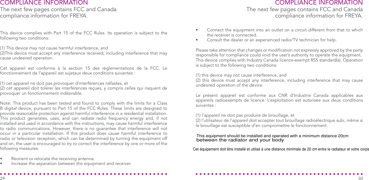 COMPLIANCE INFORMATIONThe next few pages contains FCC and Canada compliance information for FREYA.This device complies with Part 15 of the FCC Rules. Its operation is subject to the following two conditions: (1) This device may not cause harmful interference, and (2)This device must accept any interference received, including interference that may cause undesired operation. Cet appareil est conforme à la section 15 des réglementations de la FCC. Le fonctionnement de l’appareil est sujetaux deux conditions suivantes :(1) cet appareil ne doit pas provoquer d’interférences néfastes, et(2) cet appareil doit tolérer les interférences reçues, y compris celles qui risquent de provoquer un fonctionnement indésirable.Note: This product has been tested and found to comply with the limits for a Class B digital device, pursuant to Part 15 of the FCC Rules. These limits are designed to provide reasonable protection against harmful interference in a residential installation. This product generates, uses, and can radiate radio frequency energy and, if not installed and used in accordance with the instructions, may cause harmful interference to radio communications. However, there is no guarantee that interference will not occur in a particular installation. If this product does cause harmful interference to radio or television reception, which can be determined by turning the equipment off and on, the user is encouraged to try to correct the interference by one or more of the following measures: •  Reorient or relocate the receiving antenna. •  Increase the separation between the equipment and receiver. 29COMPLIANCE INFORMATION•  Connect the equipment into an outlet on a circuit different from that to which the receiver is connected. •  Consult the dealer or an experienced radio/TV technician for help.Please take attention that changes or modication not expressly approved by the party responsible for compliance could void the user’s authority to operate the equipment.This device complies with Industry Canada licence-exempt RSS standard(s). Operation is subject to the following two conditions:(1) this device may not cause interference, and(2) this device must accept any interference, including interference that may cause undesired operation of the device.Le présent appareil est conforme aux CNR d’Industrie Canada applicables aux appareils radioexempts de licence. L’exploitation est autorisée aux deux conditions suivantes :(1) l’appareil ne doit pas produire de brouillage, et(2) l’utilisateur de l’appareil doit accepter tout brouillage radioélectrique subi, même si le brouillage est susceptible d’en compromettre le fonctionnement.The next few pages contains FCC and Canada compliance information for FREYA.30This equipment should be installed and operated with a minimum distance 20cmbetween the radiator and your bodyCet équipement doit être installé et utilisé à une distance minimale de 20 cm entre le radiateur et votre corps