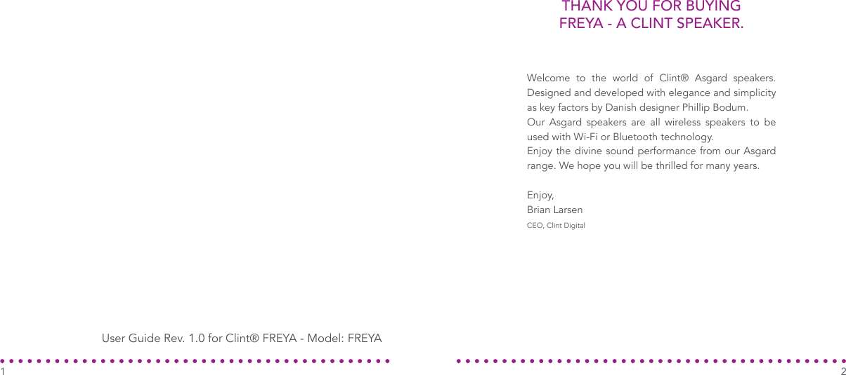 THANK YOU FOR BUYING FREYA - A CLINT SPEAKER.Welcome to the world of Clint® Asgard speakers. Designed and developed with elegance and simplicity as key factors by Danish designer Phillip Bodum.Our Asgard speakers are all wireless speakers to be used with Wi-Fi or Bluetooth technology.Enjoy the divine sound performance from our Asgard range. We hope you will be thrilled for many years.Enjoy,Brian LarsenCEO, Clint DigitalUser Guide Rev. 1.0 for Clint® FREYA - Model: FREYA21