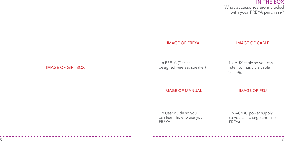 IN THE BOX1 x FREYA (Danish designed wireless speaker)What accessories are included with your FREYA purchase?1 x AUX cable so you can listen to music via cable (analog).1 x AC/DC power supply so you can charge and use FREYA.1 x User guide so you can learn how to use your FREYA.IMAGE OF FREYA IMAGE OF CABLEIMAGE OF PSUIMAGE OF MANUAL65IMAGE OF GIFT BOX
