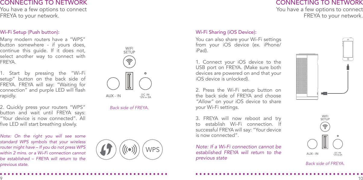 CONNECTING TO NETWORKYou have a few options to connect FREYA to your network.You have a few options to connect FREYA to your network.Many modern routers have a “WPS”  button somewhere - if yours does, continue this guide. If it does not, select another way to connect with  FREYA.1. Start by pressing the “Wi-Fi setup” button on the back side of FREYA. FREYA will say: “Waiting for connection” and purple LED will ash rapidly.2. Quickly press your routers “WPS” button and wait until FREYA says: “Your device is now connected”. All ve LED will start breathing slowly.Wi-Fi Setup (Push button):Back side of FREYA.Back side of FREYA.CONNECTING TO NETWORKYou can also share your Wi-Fi settings from your iOS device (ex. iPhone/iPad).1. Connect your iOS device to the USB port on FREYA. (Make sure both devices are powered on and that your iOS device is unlocked).2. Press the Wi-Fi setup button on the back side of FREYA and choose “Allow” on your iOS device to share your Wi-Fi settings.3. FREYA will now reboot and try to establish Wi-Fi connection. If successful FREYA will say: “Your device is now connected”.Note: If a Wi-Fi connection cannot be established FREYA will return to the previous stateWi-Fi Sharing (iOS Device):Note: On the right you will see some standard WPS symbols that your wireless router might have – If you do not press WPS within 2 mins. or a Wi-Fi connection cannot be established – FREYA will return to the previous state.109