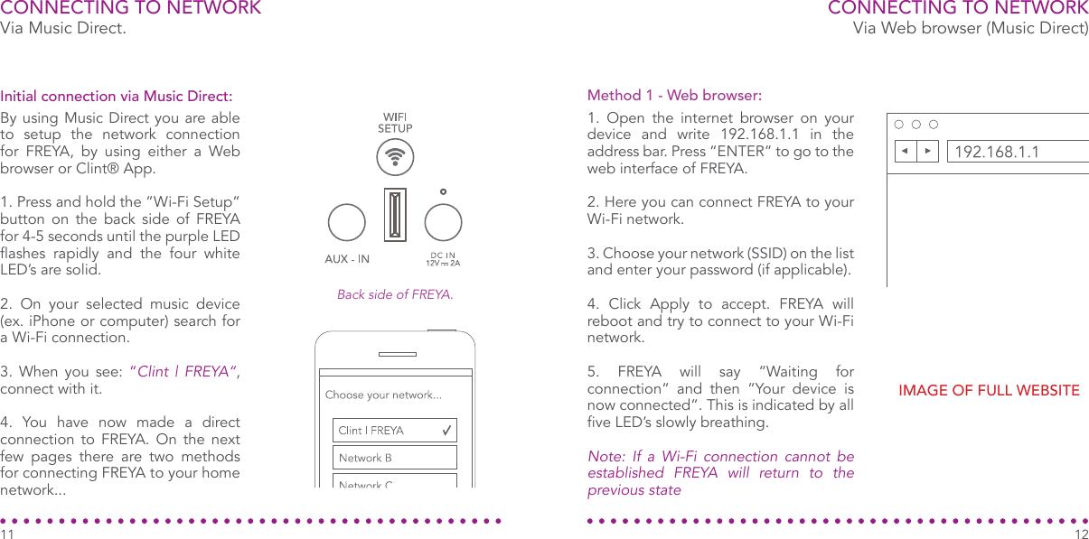 Via Music Direct.CONNECTING TO NETWORKBy using Music Direct you are able to setup the network connection for FREYA, by using either a Web browser or Clint® App.1. Press and hold the ”Wi-Fi Setup” button on the back side of FREYA for 4-5 seconds until the purple LED ashes  rapidly  and  the  four  white LED’s are solid.2. On your selected music device (ex. iPhone or computer) search for a Wi-Fi connection.3. When you see: “Clint | FREYA“, connect with it.4. You have now made a direct connection to FREYA. On the next few pages there are two methods for connecting FREYA to your home network...Initial connection via Music Direct:CONNECTING TO NETWORK1. Open the internet browser on your device and write 192.168.1.1 in the address bar. Press “ENTER” to go to the web interface of FREYA.2. Here you can connect FREYA to your Wi-Fi network.3. Choose your network (SSID) on the list and enter your password (if applicable).4. Click Apply to accept. FREYA will reboot and try to connect to your Wi-Fi network.5. FREYA will say ”Waiting for connection” and then ”Your device is now connected”. This is indicated by all ve LED’s slowly breathing. Note: If a Wi-Fi connection cannot be established FREYA will return to the previous stateMethod 1 - Web browser:Via Web browser (Music Direct)1211Back side of FREYA.IMAGE OF FULL WEBSITE