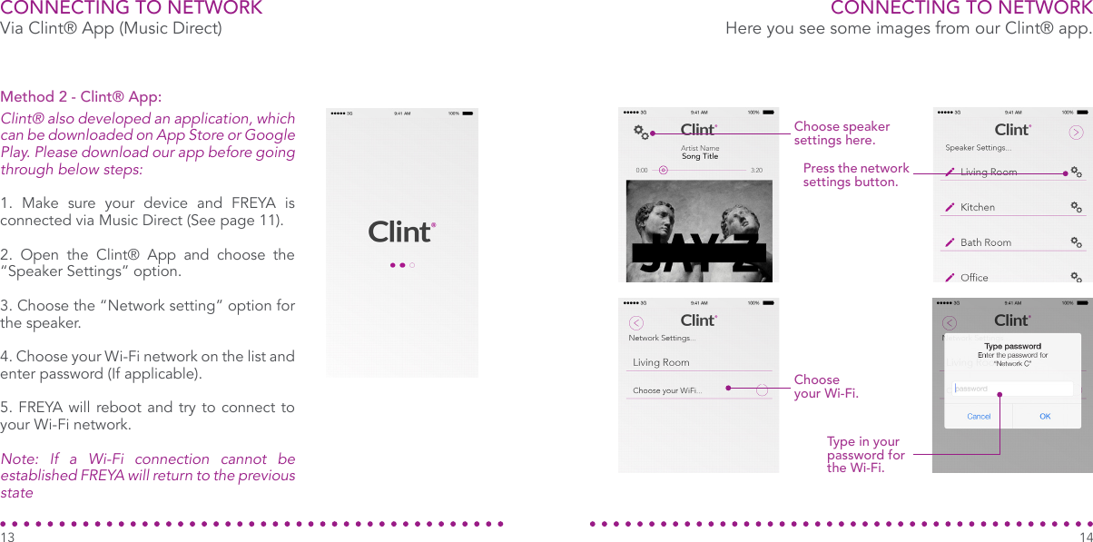 CONNECTING TO NETWORKVia Clint® App (Music Direct)Clint® also developed an application, which can be downloaded on App Store or Google Play. Please download our app before going through below steps:1. Make sure your device and FREYA is connected via Music Direct (See page 11).2. Open the Clint® App and choose the “Speaker Settings” option.3. Choose the “Network setting” option for the speaker. 4. Choose your Wi-Fi network on the list and enter password (If applicable).5. FREYA will reboot and try to connect to your Wi-Fi network.Note: If a Wi-Fi connection cannot be established FREYA will return to the previous stateMethod 2 - Clint® App:Choose speaker settings here.Press the network settings button.Choose your Wi-Fi.Type in your password for the Wi-Fi.CONNECTING TO NETWORKHere you see some images from our Clint® app.1413