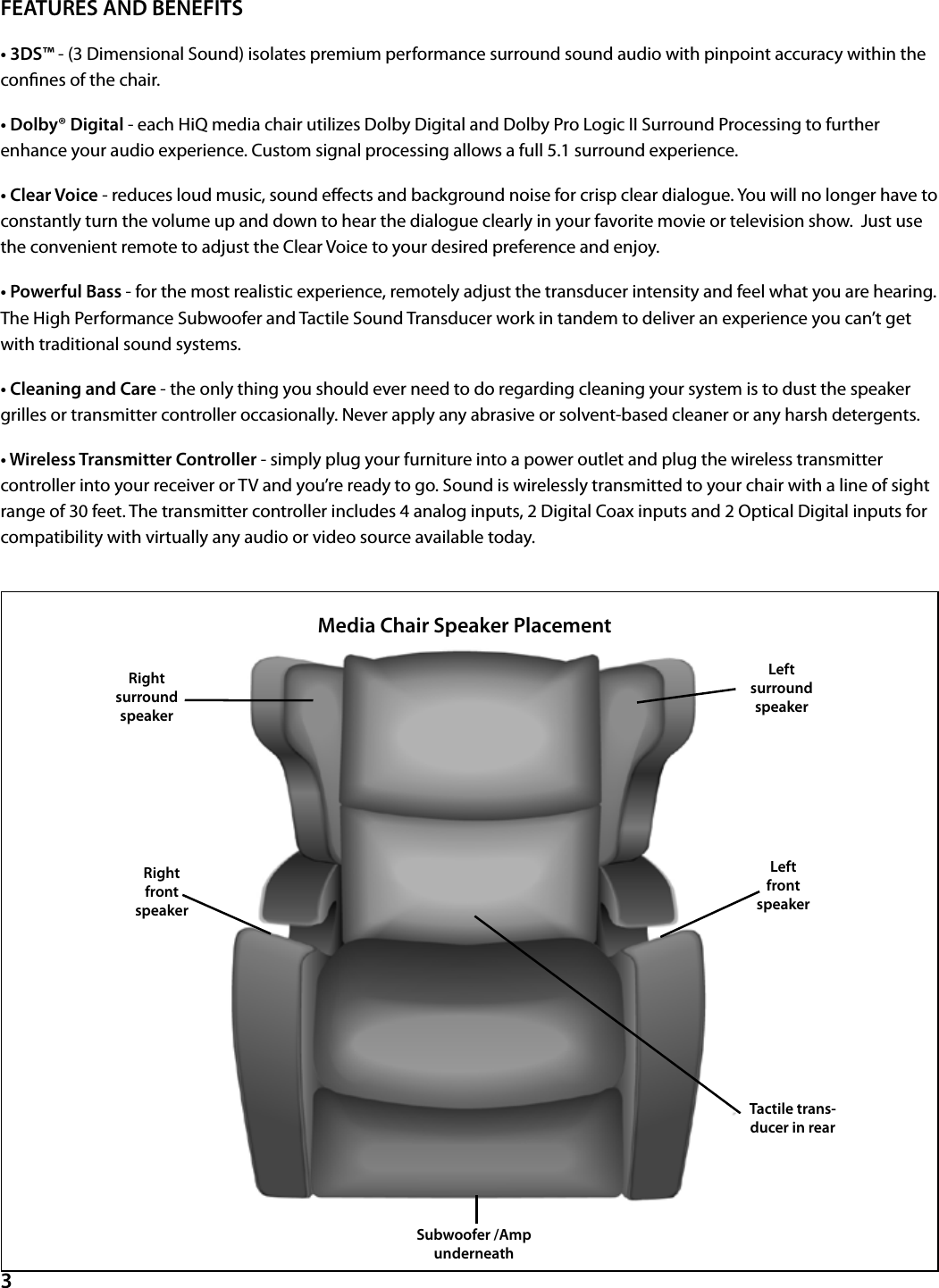 FEATURES AND BENEFITS• 3DS™ - (3 Dimensional Sound) isolates premium performance surround sound audio with pinpoint accuracy within the connes of the chair.• Dolby® Digital - each HiQ media chair utilizes Dolby Digital and Dolby Pro Logic II Surround Processing to further enhance your audio experience. Custom signal processing allows a full 5.1 surround experience.• Clear Voice - reduces loud music, sound eects and background noise for crisp clear dialogue. You will no longer have to constantly turn the volume up and down to hear the dialogue clearly in your favorite movie or television show.  Just use the convenient remote to adjust the Clear Voice to your desired preference and enjoy.• Powerful Bass - for the most realistic experience, remotely adjust the transducer intensity and feel what you are hearing. The High Performance Subwoofer and Tactile Sound Transducer work in tandem to deliver an experience you can’t get with traditional sound systems.• Cleaning and Care - the only thing you should ever need to do regarding cleaning your system is to dust the speaker grilles or transmitter controller occasionally. Never apply any abrasive or solvent-based cleaner or any harsh detergents.• Wireless Transmitter Controller - simply plug your furniture into a power outlet and plug the wireless transmitter controller into your receiver or TV and you’re ready to go. Sound is wirelessly transmitted to your chair with a line of sight range of 30 feet. The transmitter controller includes 4 analog inputs, 2 Digital Coax inputs and 2 Optical Digital inputs for compatibility with virtually any audio or video source available today.  3Right surroundspeakerLeftsurroundspeakerRight frontspeakerLeftfrontspeakerSubwoofer /Amp underneathTactile trans-ducer in rear Media Chair Speaker Placement