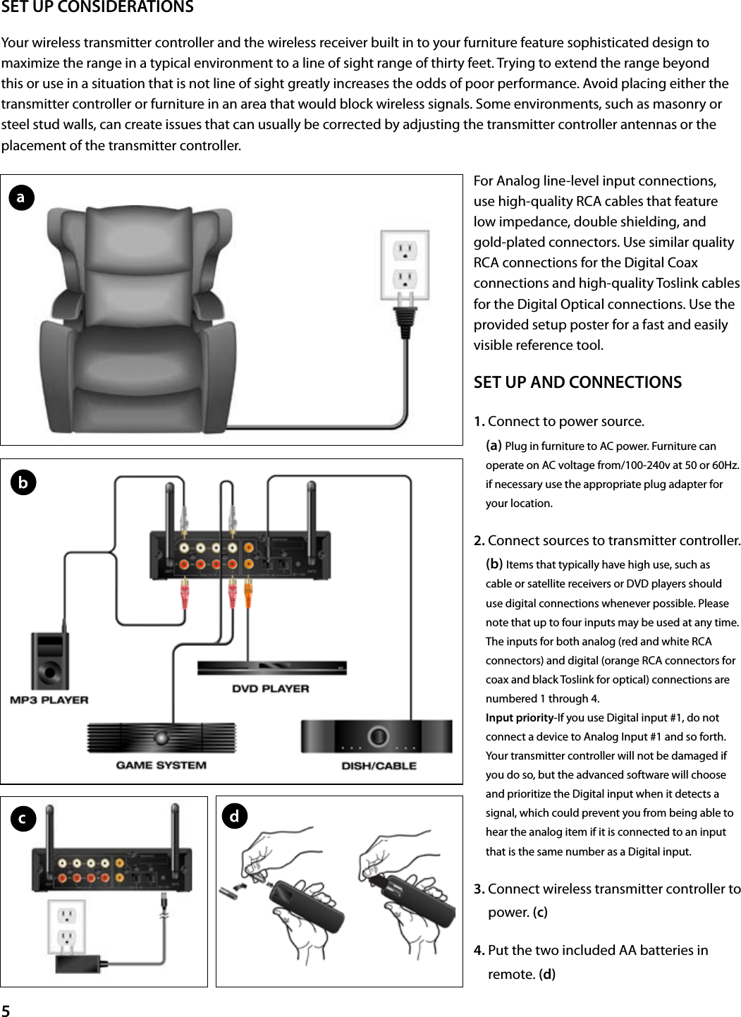 5SET UP CONSIDERATIONSYour wireless transmitter controller and the wireless receiver built in to your furniture feature sophisticated design to maximize the range in a typical environment to a line of sight range of thirty feet. Trying to extend the range beyond this or use in a situation that is not line of sight greatly increases the odds of poor performance. Avoid placing either the transmitter controller or furniture in an area that would block wireless signals. Some environments, such as masonry or steel stud walls, can create issues that can usually be corrected by adjusting the transmitter controller antennas or the placement of the transmitter controller. For Analog line-level input connections, use high-quality RCA cables that feature low impedance, double shielding, and gold-plated connectors. Use similar quality RCA connections for the Digital Coax connections and high-quality Toslink cables for the Digital Optical connections. Use the provided setup poster for a fast and easily visible reference tool.SET UP AND CONNECTIONS1.   Connect to power source.                         (a) Plug in furniture to AC power. Furniture can operate on AC voltage from/100-240v at 50 or 60Hz. if necessary use the appropriate plug adapter for your location.2.  Connect sources to transmitter controller.      (b) Items that typically have high use, such as cable or satellite receivers or DVD players should use digital connections whenever possible. Please note that up to four inputs may be used at any time. The inputs for both analog (red and white RCA connectors) and digital (orange RCA connectors for coax and black Toslink for optical) connections are numbered 1 through 4.                  Input priority-If you use Digital input #1, do not connect a device to Analog Input #1 and so forth. Your transmitter controller will not be damaged if you do so, but the advanced software will choose and prioritize the Digital input when it detects a signal, which could prevent you from being able to hear the analog item if it is connected to an input that is the same number as a Digital input.3.  Connect wireless transmitter controller to power. (c)4.  Put the two included AA batteries in remote. (d)
