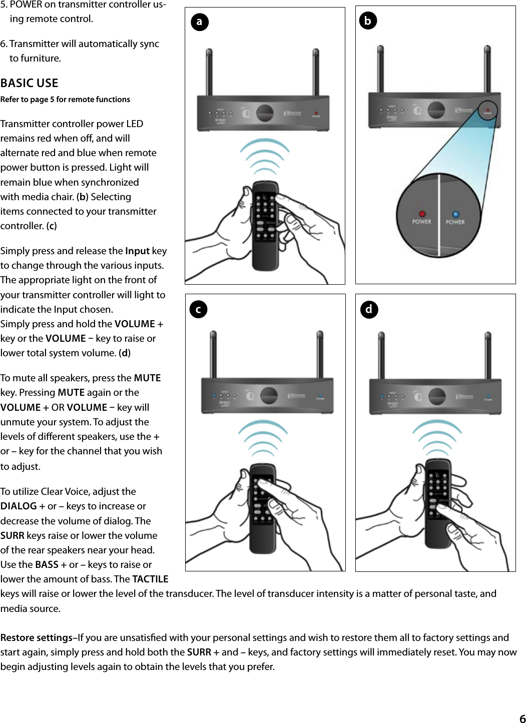 5.  POWER on transmitter controller us-ing remote control.6.  Transmitter will automatically sync to furniture.BASIC USERefer to page 5 for remote functionsTransmitter controller power LED remains red when o, and will alternate red and blue when remote power button is pressed. Light will remain blue when synchronized with media chair. (b) Selecting items connected to your transmitter controller. (c)Simply press and release the Input key to change through the various inputs. The appropriate light on the front of your transmitter controller will light to indicate the Input chosen.  Simply press and hold the VOLUME + key or the VOLUME  key to raise or lower total system volume. (d)To mute all speakers, press the MUTE key. Pressing MUTE again or the VOLUME + OR VOLUME  key will unmute your system. To adjust the levels of dierent speakers, use the + or – key for the channel that you wish to adjust. To utilize Clear Voice, adjust the DIALOG + or – keys to increase or decrease the volume of dialog. The SURR keys raise or lower the volume of the rear speakers near your head. Use the BASS + or – keys to raise or lower the amount of bass. The TACTILE keys will raise or lower the level of the transducer. The level of transducer intensity is a matter of personal taste, and            media source.Restore settings–If you are unsatised with your personal settings and wish to restore them all to factory settings and start again, simply press and hold both the SURR + and – keys, and factory settings will immediately reset. You may now begin adjusting levels again to obtain the levels that you prefer.6