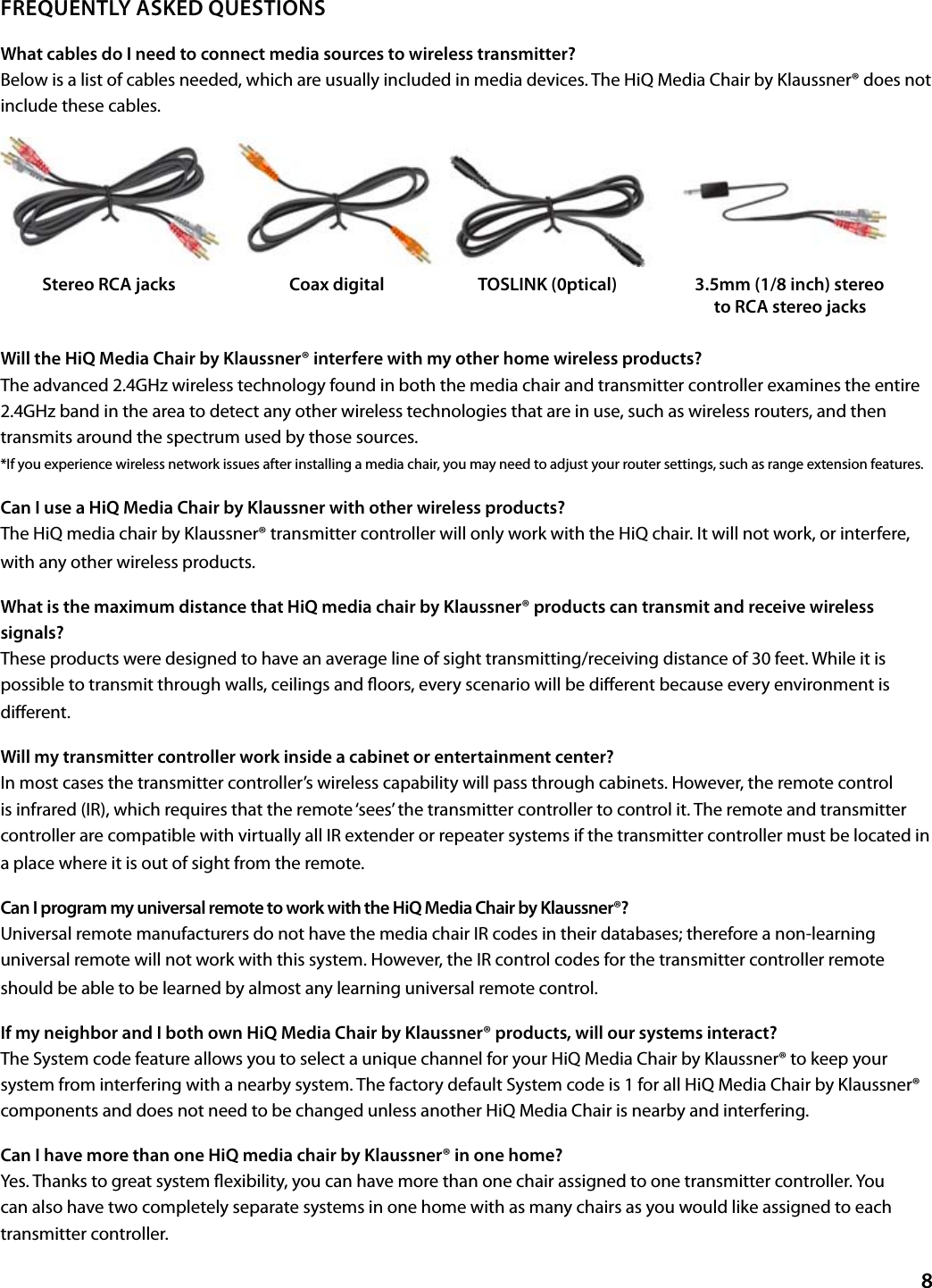 FREQUENTLY ASKED QUESTIONSWhat cables do I need to connect media sources to wireless transmitter?Below is a list of cables needed, which are usually included in media devices. The HiQ Media Chair by Klaussner® does not include these cables.Will the HiQ Media Chair by Klaussner® interfere with my other home wireless products? The advanced 2.4GHz wireless technology found in both the media chair and transmitter controller examines the entire 2.4GHz band in the area to detect any other wireless technologies that are in use, such as wireless routers, and then transmits around the spectrum used by those sources. *If you experience wireless network issues after installing a media chair, you may need to adjust your router settings, such as range extension features.Can I use a HiQ Media Chair by Klaussner with other wireless products? The HiQ media chair by Klaussner® transmitter controller will only work with the HiQ chair. It will not work, or interfere, with any other wireless products.What is the maximum distance that HiQ media chair by Klaussner® products can transmit and receive wireless signals? These products were designed to have an average line of sight transmitting/receiving distance of 30 feet. While it is possible to transmit through walls, ceilings and oors, every scenario will be dierent because every environment is dierent.Will my transmitter controller work inside a cabinet or entertainment center? In most cases the transmitter controller’s wireless capability will pass through cabinets. However, the remote control is infrared (IR), which requires that the remote ‘sees’ the transmitter controller to control it. The remote and transmitter controller are compatible with virtually all IR extender or repeater systems if the transmitter controller must be located in a place where it is out of sight from the remote.Can I program my universal remote to work with the HiQ Media Chair by Klaussner®?Universal remote manufacturers do not have the media chair IR codes in their databases; therefore a non-learning universal remote will not work with this system. However, the IR control codes for the transmitter controller remote should be able to be learned by almost any learning universal remote control. If my neighbor and I both own HiQ Media Chair by Klaussner® products, will our systems interact? The System code feature allows you to select a unique channel for your HiQ Media Chair by Klaussner® to keep your system from interfering with a nearby system. The factory default System code is 1 for all HiQ Media Chair by Klaussner® components and does not need to be changed unless another HiQ Media Chair is nearby and interfering. Can I have more than one HiQ media chair by Klaussner® in one home?Yes. Thanks to great system exibility, you can have more than one chair assigned to one transmitter controller. You can also have two completely separate systems in one home with as many chairs as you would like assigned to each transmitter controller.8Stereo RCA jacks               Coax digital           TOSLINK (0ptical)               3.5mm (1/8 inch) stereo                                    to RCA stereo jacks