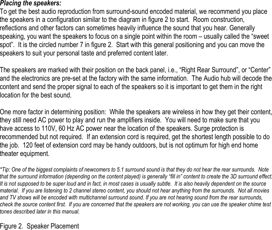 Placing the speakers: To get the best audio reproduction from surround-sound encoded material, we recommend you place the speakers in a configuration similar to the diagram in figure 2 to start.  Room construction, reflections and other factors can sometimes heavily influence the sound that you hear. Generally speaking, you want the speakers to focus on a single point within the room – usually called the “sweet spot”.  It is the circled number 7 in figure 2.  Start with this general positioning and you can move the speakers to suit your personal taste and preferred content later.  The speakers are marked with their position on the back panel, i.e., “Right Rear Surround”, or “Center” and the electronics are pre-set at the factory with the same information.  The Audio hub will decode the content and send the proper signal to each of the speakers so it is important to get them in the right location for the best sound.     One more factor in determining position:  While the speakers are wireless in how they get their content, they still need AC power to play and run the amplifiers inside.  You will need to make sure that you have access to 110V, 60 Hz AC power near the location of the speakers. Surge protection is recommended but not required.  If an extension cord is required, get the shortest length possible to do the job.  120 feet of extension cord may be handy outdoors, but is not optimum for high end home theater equipment.    *Tip: One of the biggest complaints of newcomers to 5.1 surround sound is that they do not hear the rear surrounds.  Note that the surround information (depending on the content played) is generally “fill in” content to create the 3D surround effect.  It is not supposed to be super loud and in fact, in most cases is usually subtle.  It is also heavily dependent on the source material.  If you are listening to 2 channel stereo content, you should not hear anything from the surrounds.  Not all movies and TV shows will be encoded with multichannel surround sound. If you are not hearing sound from the rear surrounds, check the source content first.  If you are concerned that the speakers are not working, you can use the speaker chime test tones described later in this manual.        Figure 2.  Speaker Placement 