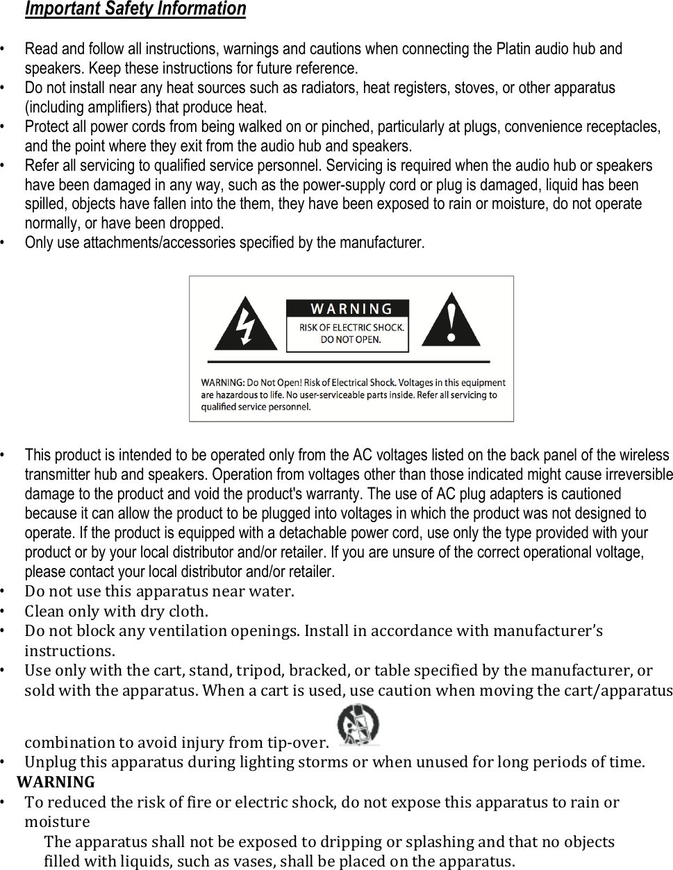 Important Safety Information  • Read and follow all instructions, warnings and cautions when connecting the Platin audio hub and speakers. Keep these instructions for future reference. • Do not install near any heat sources such as radiators, heat registers, stoves, or other apparatus (including amplifiers) that produce heat.  • Protect all power cords from being walked on or pinched, particularly at plugs, convenience receptacles, and the point where they exit from the audio hub and speakers.  • Refer all servicing to qualified service personnel. Servicing is required when the audio hub or speakers have been damaged in any way, such as the power-supply cord or plug is damaged, liquid has been spilled, objects have fallen into the them, they have been exposed to rain or moisture, do not operate normally, or have been dropped.  • Only use attachments/accessories specified by the manufacturer.    • This product is intended to be operated only from the AC voltages listed on the back panel of the wireless transmitter hub and speakers. Operation from voltages other than those indicated might cause irreversible damage to the product and void the product&apos;s warranty. The use of AC plug adapters is cautioned because it can allow the product to be plugged into voltages in which the product was not designed to operate. If the product is equipped with a detachable power cord, use only the type provided with your product or by your local distributor and/or retailer. If you are unsure of the correct operational voltage, please contact your local distributor and/or retailer.  • Do not use this apparatus near water. • Clean only with dry cloth. • Do not block any ventilation openings. Install in accordance with manufacturer’s instructions. • Use only with the cart, stand, tripod, bracked, or table specified by the manufacturer, or sold with the apparatus. When a cart is used, use caution when moving the cart/apparatus combination to avoid injury from tip-over.   • Unplug this apparatus during lighting storms or when unused for long periods of time. WARNING • To reduced the risk of fire or electric shock, do not expose this apparatus to rain or moisture The apparatus shall not be exposed to dripping or splashing and that no objects filled with liquids, such as vases, shall be placed on the apparatus.
