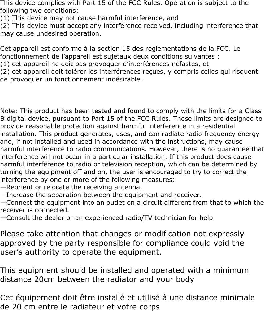  This device complies with Part 15 of the FCC Rules. Operation is subject to the following two conditions:  (1) This device may not cause harmful interference, and  (2) This device must accept any interference received, including interference that may cause undesired operation.   Cet appareil est conforme à la section 15 des réglementations de la FCC. Le fonctionnement de l’appareil est sujetaux deux conditions suivantes : (1) cet appareil ne doit pas provoquer d’interférences néfastes, et (2) cet appareil doit tolérer les interférences reçues, y compris celles qui risquent de provoquer un fonctionnement indésirable.     Note: This product has been tested and found to comply with the limits for a Class B digital device, pursuant to Part 15 of the FCC Rules. These limits are designed to provide reasonable protection against harmful interference in a residential installation. This product generates, uses, and can radiate radio frequency energy and, if not installed and used in accordance with the instructions, may cause harmful interference to radio communications. However, there is no guarantee that interference will not occur in a particular installation. If this product does cause harmful interference to radio or television reception, which can be determined by turning the equipment off and on, the user is encouraged to try to correct the interference by one or more of the following measures:  —Reorient or relocate the receiving antenna.  —Increase the separation between the equipment and receiver.  —Connect the equipment into an outlet on a circuit different from that to which the receiver is connected.  —Consult the dealer or an experienced radio/TV technician for help.  Please take attention that changes or modification not expressly approved by the party responsible for compliance could void the user’s authority to operate the equipment.  This equipment should be installed and operated with a minimum distance 20cm between the radiator and your body   Cet équipement doit être installé et utilisé à une distance minimale de 20 cm entre le radiateur et votre corps  