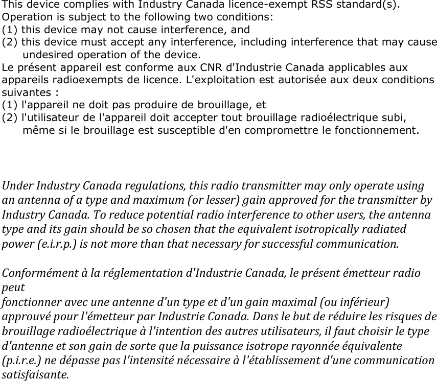  This device complies with Industry Canada licence-exempt RSS standard(s). Operation is subject to the following two conditions:  (1) this device may not cause interference, and (2) this device must accept any interference, including interference that may cause undesired operation of the device. Le présent appareil est conforme aux CNR d&apos;Industrie Canada applicables aux appareils radioexempts de licence. L&apos;exploitation est autorisée aux deux conditions suivantes : (1) l&apos;appareil ne doit pas produire de brouillage, et (2) l&apos;utilisateur de l&apos;appareil doit accepter tout brouillage radioélectrique subi, même si le brouillage est susceptible d&apos;en compromettre le fonctionnement.     Under Industry Canada regulations, this radio transmitter may only operate using an antenna of a type and maximum (or lesser) gain approved for the transmitter by Industry Canada. To reduce potential radio interference to other users, the antenna type and its gain should be so chosen that the equivalent isotropically radiated power (e.i.r.p.) is not more than that necessary for successful communication.  Conformément à la réglementation d&apos;Industrie Canada, le présent émetteur radio peut fonctionner avec une antenne d&apos;un type et d&apos;un gain maximal (ou inférieur) approuvé pour l&apos;émetteur par Industrie Canada. Dans le but de réduire les risques de brouillage radioélectrique à l&apos;intention des autres utilisateurs, il faut choisir le type d&apos;antenne et son gain de sorte que la puissance isotrope rayonnée équivalente (p.i.r.e.) ne dépasse pas l&apos;intensité nécessaire à l&apos;établissement d&apos;une communication satisfaisante. 