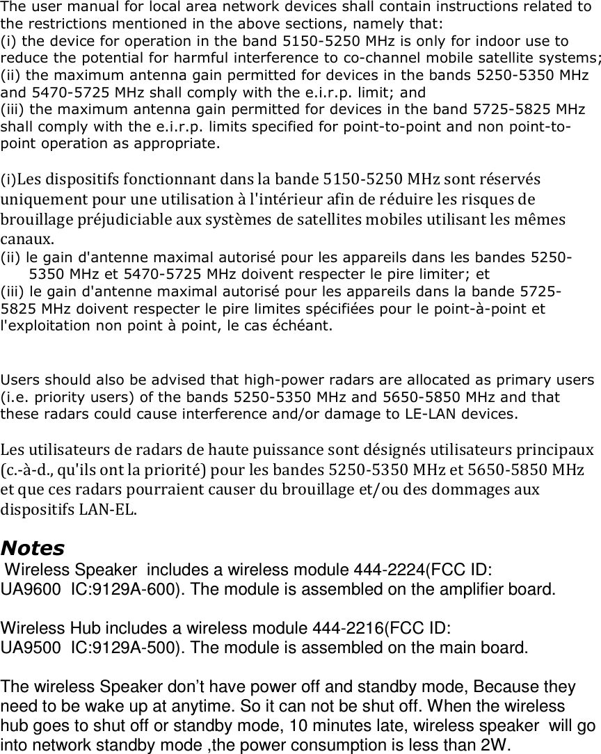  The user manual for local area network devices shall contain instructions related to the restrictions mentioned in the above sections, namely that: (i) the device for operation in the band 5150-5250 MHz is only for indoor use to reduce the potential for harmful interference to co-channel mobile satellite systems; (ii) the maximum antenna gain permitted for devices in the bands 5250-5350 MHz and 5470-5725 MHz shall comply with the e.i.r.p. limit; and (iii) the maximum antenna gain permitted for devices in the band 5725-5825 MHz shall comply with the e.i.r.p. limits specified for point-to-point and non point-to-point operation as appropriate.  (i)Les dispositifs fonctionnant dans la bande 5150-5250 MHz sont réservés uniquement pour une utilisation à l&apos;intérieur afin de réduire les risques de brouillage préjudiciable aux systèmes de satellites mobiles utilisant les mêmes canaux. (ii) le gain d&apos;antenne maximal autorisé pour les appareils dans les bandes 5250-5350 MHz et 5470-5725 MHz doivent respecter le pire limiter; et (iii) le gain d&apos;antenne maximal autorisé pour les appareils dans la bande 5725-5825 MHz doivent respecter le pire limites spécifiées pour le point-à-point et l&apos;exploitation non point à point, le cas échéant.   Users should also be advised that high-power radars are allocated as primary users (i.e. priority users) of the bands 5250-5350 MHz and 5650-5850 MHz and that these radars could cause interference and/or damage to LE-LAN devices.  Les utilisateurs de radars de haute puissance sont désignés utilisateurs principaux (c.-à-d., qu&apos;ils ont la priorité) pour les bandes 5250-5350 MHz et 5650-5850 MHz et que ces radars pourraient causer du brouillage et/ou des dommages aux dispositifs LAN-EL.  Notes  Wireless Speaker  includes a wireless module 444-2224(FCC ID: UA9600  IC:9129A-600). The module is assembled on the amplifier board.  Wireless Hub includes a wireless module 444-2216(FCC ID: UA9500  IC:9129A-500). The module is assembled on the main board.  The wireless Speaker don’t have power off and standby mode, Because they need to be wake up at anytime. So it can not be shut off. When the wireless hub goes to shut off or standby mode, 10 minutes late, wireless speaker  will go into network standby mode ,the power consumption is less than 2W.        