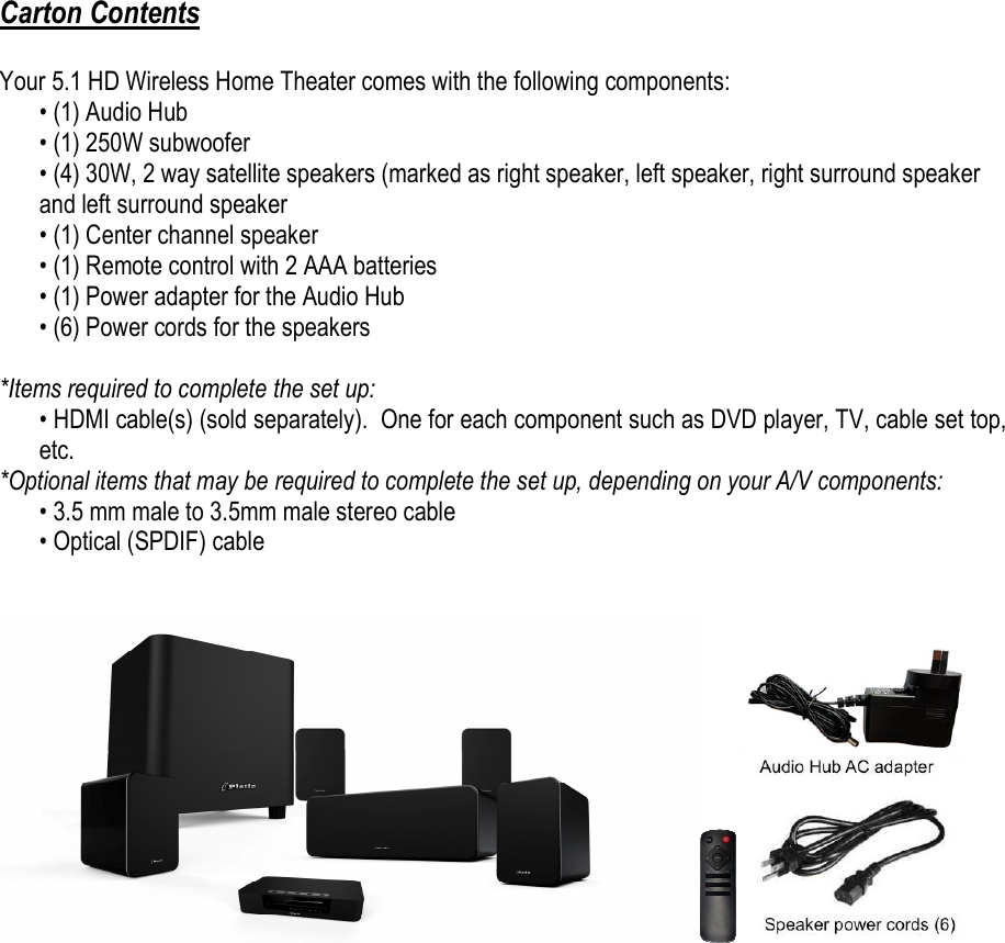  Carton Contents  Your 5.1 HD Wireless Home Theater comes with the following components: • (1) Audio Hub • (1) 250W subwoofer • (4) 30W, 2 way satellite speakers (marked as right speaker, left speaker, right surround speaker and left surround speaker • (1) Center channel speaker • (1) Remote control with 2 AAA batteries • (1) Power adapter for the Audio Hub • (6) Power cords for the speakers  *Items required to complete the set up: • HDMI cable(s) (sold separately).  One for each component such as DVD player, TV, cable set top, etc. *Optional items that may be required to complete the set up, depending on your A/V components: • 3.5 mm male to 3.5mm male stereo cable • Optical (SPDIF) cable      
