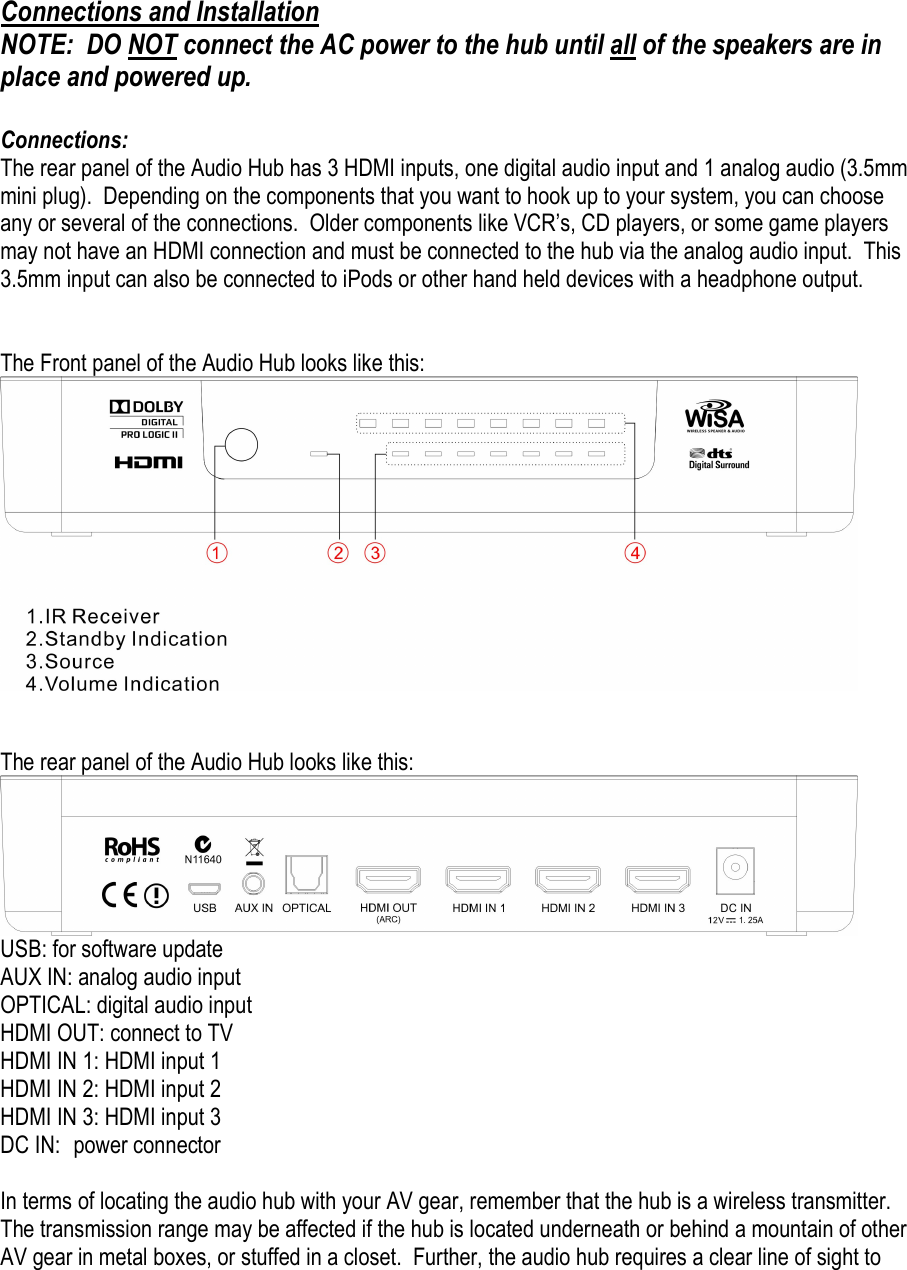 Connections and Installation NOTE:  DO NOT connect the AC power to the hub until all of the speakers are in place and powered up.    Connections: The rear panel of the Audio Hub has 3 HDMI inputs, one digital audio input and 1 analog audio (3.5mm mini plug).  Depending on the components that you want to hook up to your system, you can choose any or several of the connections.  Older components like VCR’s, CD players, or some game players may not have an HDMI connection and must be connected to the hub via the analog audio input.  This 3.5mm input can also be connected to iPods or other hand held devices with a headphone output.     The Front panel of the Audio Hub looks like this:    The rear panel of the Audio Hub looks like this:  USB: for software update AUX IN: analog audio input OPTICAL: digital audio input HDMI OUT: connect to TV HDMI IN 1: HDMI input 1 HDMI IN 2: HDMI input 2 HDMI IN 3: HDMI input 3 DC IN:  power connector   In terms of locating the audio hub with your AV gear, remember that the hub is a wireless transmitter.  The transmission range may be affected if the hub is located underneath or behind a mountain of other AV gear in metal boxes, or stuffed in a closet.  Further, the audio hub requires a clear line of sight to 