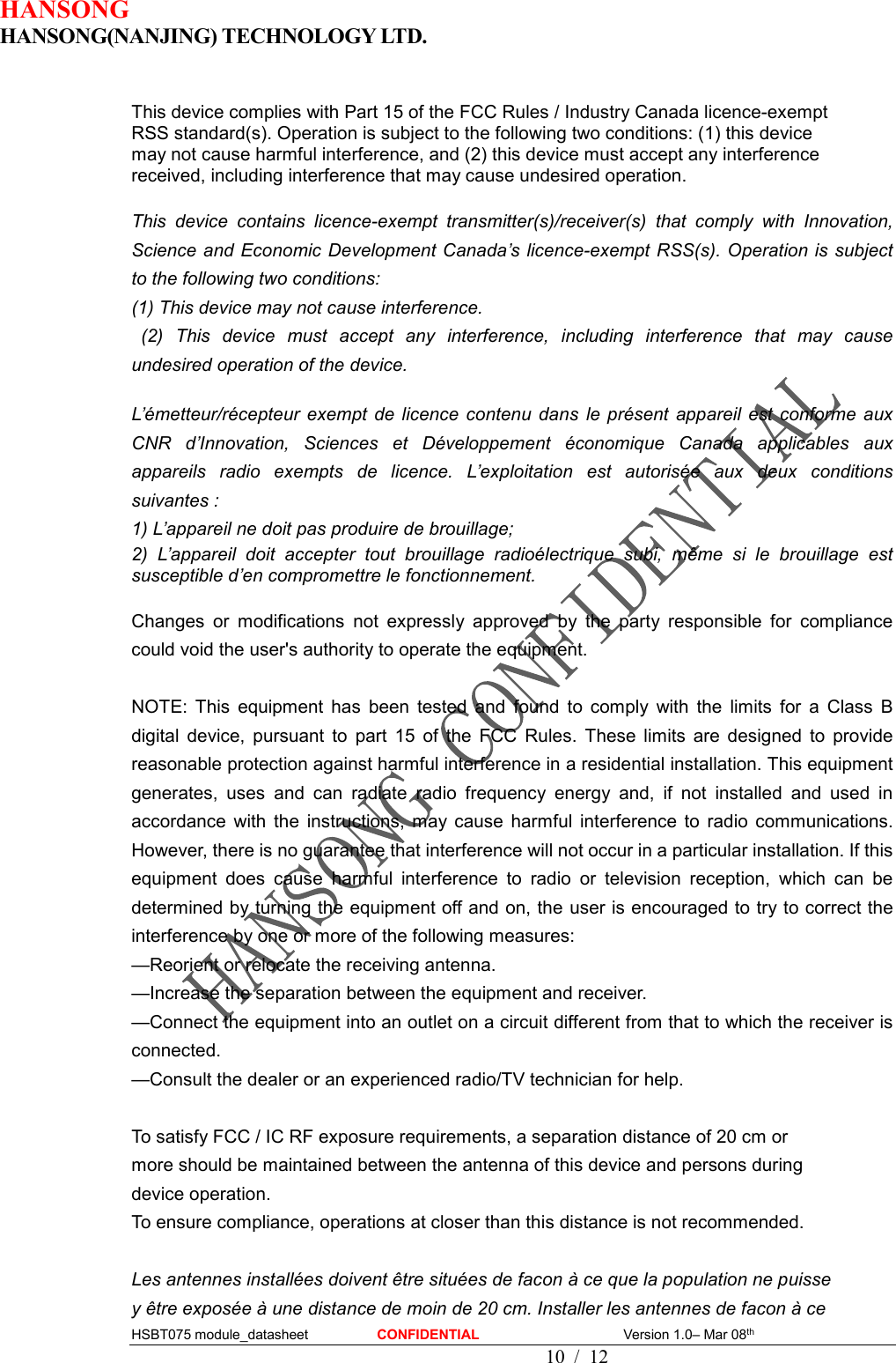 HANSONG                             HANSONG(NANJING) TECHNOLOGY LTD.  HSBT075 module_datasheet                    CONFIDENTIAL                                          Version 1.0– Mar 08th                                                                                         10  /  12  This device complies with Part 15 of the FCC Rules / Industry Canada licence-exempt   RSS standard(s). Operation is subject to the following two conditions: (1) this device   may not cause harmful interference, and (2) this device must accept any interference   received, including interference that may cause undesired operation.  This  device  contains  licence-exempt  transmitter(s)/receiver(s)  that  comply  with  Innovation, Science and Economic Development Canada’s licence-exempt RSS(s). Operation is subject to the following two conditions:   (1) This device may not cause interference.   (2)  This  device  must  accept  any  interference,  including  interference  that  may  cause undesired operation of the device.    L’émetteur/récepteur  exempt de  licence  contenu  dans  le présent  appareil  est  conforme  aux CNR  d’Innovation,  Sciences  et  Développement  économique  Canada  applicables  aux appareils  radio  exempts  de  licence.  L’exploitation  est  autorisée  aux  deux  conditions suivantes :   1) L’appareil ne doit pas produire de brouillage;   2)  L’appareil  doit  accepter  tout  brouillage  radioélectrique  subi,  même  si  le  brouillage  est susceptible d’en compromettre le fonctionnement.  Changes  or  modifications  not  expressly  approved  by  the  party  responsible  for  compliance could void the user&apos;s authority to operate the equipment.  NOTE:  This  equipment  has  been  tested  and  found  to  comply  with  the  limits  for  a  Class  B digital  device,  pursuant  to  part  15  of  the  FCC  Rules.  These  limits  are  designed  to  provide reasonable protection against harmful interference in a residential installation. This equipment generates,  uses  and  can  radiate  radio  frequency  energy  and,  if  not  installed  and  used  in accordance  with  the  instructions,  may  cause  harmful  interference  to  radio  communications. However, there is no guarantee that interference will not occur in a particular installation. If this equipment  does  cause  harmful  interference  to  radio  or  television  reception,  which  can  be determined by turning the equipment off and on, the user is encouraged to try to correct the interference by one or more of the following measures: —Reorient or relocate the receiving antenna. —Increase the separation between the equipment and receiver. —Connect the equipment into an outlet on a circuit different from that to which the receiver is connected. —Consult the dealer or an experienced radio/TV technician for help.  To satisfy FCC / IC RF exposure requirements, a separation distance of 20 cm or   more should be maintained between the antenna of this device and persons during   device operation. To ensure compliance, operations at closer than this distance is not recommended.    Les antennes installées doivent être situées de facon à ce que la population ne puisse   y être exposée à une distance de moin de 20 cm. Installer les antennes de facon à ce   