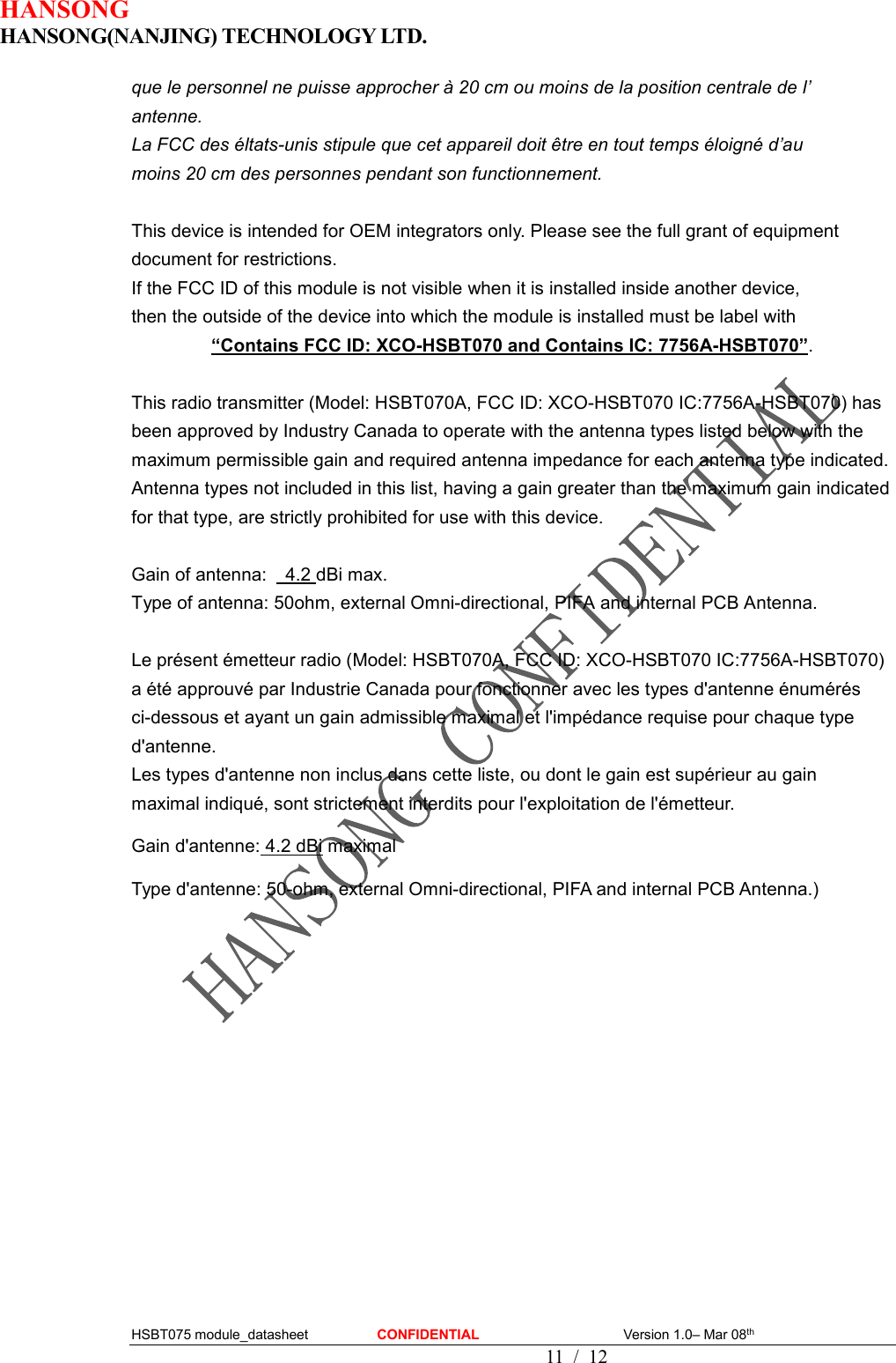 HANSONG                             HANSONG(NANJING) TECHNOLOGY LTD.  HSBT075 module_datasheet                    CONFIDENTIAL                                          Version 1.0– Mar 08th                                                                                         11  /  12 que le personnel ne puisse approcher à 20 cm ou moins de la position centrale de l’   antenne. La FCC des éltats-unis stipule que cet appareil doit être en tout temps éloigné d’au   moins 20 cm des personnes pendant son functionnement.  This device is intended for OEM integrators only. Please see the full grant of equipment document for restrictions. If the FCC ID of this module is not visible when it is installed inside another device,   then the outside of the device into which the module is installed must be label with   “Contains FCC ID: XCO-HSBT070 and Contains IC: 7756A-HSBT070”.  This radio transmitter (Model: HSBT070A, FCC ID: XCO-HSBT070 IC:7756A-HSBT070) has been approved by Industry Canada to operate with the antenna types listed below with the maximum permissible gain and required antenna impedance for each antenna type indicated. Antenna types not included in this list, having a gain greater than the maximum gain indicated for that type, are strictly prohibited for use with this device.  Gain of antenna:    4.2 dBi max. Type of antenna: 50ohm, external Omni-directional, PIFA and internal PCB Antenna.  Le présent émetteur radio (Model: HSBT070A, FCC ID: XCO-HSBT070 IC:7756A-HSBT070) a été approuvé par Industrie Canada pour fonctionner avec les types d&apos;antenne énumérés ci-dessous et ayant un gain admissible maximal et l&apos;impédance requise pour chaque type d&apos;antenne.   Les types d&apos;antenne non inclus dans cette liste, ou dont le gain est supérieur au gain   maximal indiqué, sont strictement interdits pour l&apos;exploitation de l&apos;émetteur. Gain d&apos;antenne: 4.2 dBi maximal Type d&apos;antenne: 50-ohm, external Omni-directional, PIFA and internal PCB Antenna.)     