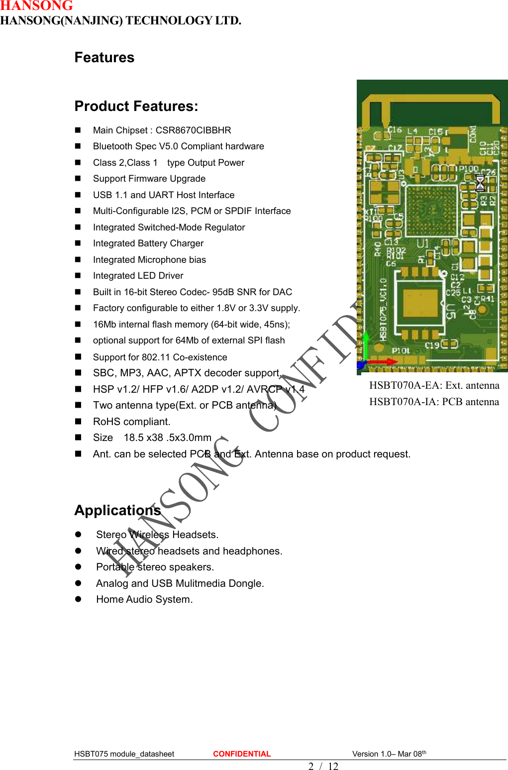 HANSONG                             HANSONG(NANJING) TECHNOLOGY LTD.  HSBT075 module_datasheet                    CONFIDENTIAL                                          Version 1.0– Mar 08th                                              2 / 12 Features  Product Features:   Main Chipset : CSR8670CIBBHR   Bluetooth Spec V5.0 Compliant hardware   Class 2,Class 1    type Output Power   Support Firmware Upgrade   USB 1.1 and UART Host Interface   Multi-Configurable I2S, PCM or SPDIF Interface   Integrated Switched-Mode Regulator   Integrated Battery Charger   Integrated Microphone bias   Integrated LED Driver   Built in 16-bit Stereo Codec- 95dB SNR for DAC   Factory configurable to either 1.8V or 3.3V supply.   16Mb internal flash memory (64-bit wide, 45ns);   optional support for 64Mb of external SPI flash  Support for 802.11 Co-existence   SBC, MP3, AAC, APTX decoder support.   HSP v1.2/ HFP v1.6/ A2DP v1.2/ AVRCP v1.4   Two antenna type(Ext. or PCB antenna)   RoHS compliant.   Size    18.5 x38 .5x3.0mm   Ant. can be selected PCB and Ext. Antenna base on product request.     Applications   Stereo Wireless Headsets.   Wired stereo headsets and headphones.   Portable stereo speakers.   Analog and USB Mulitmedia Dongle.   Home Audio System.             HSBT070A-EA: Ext. antenna HSBT070A-IA: PCB antenna 
