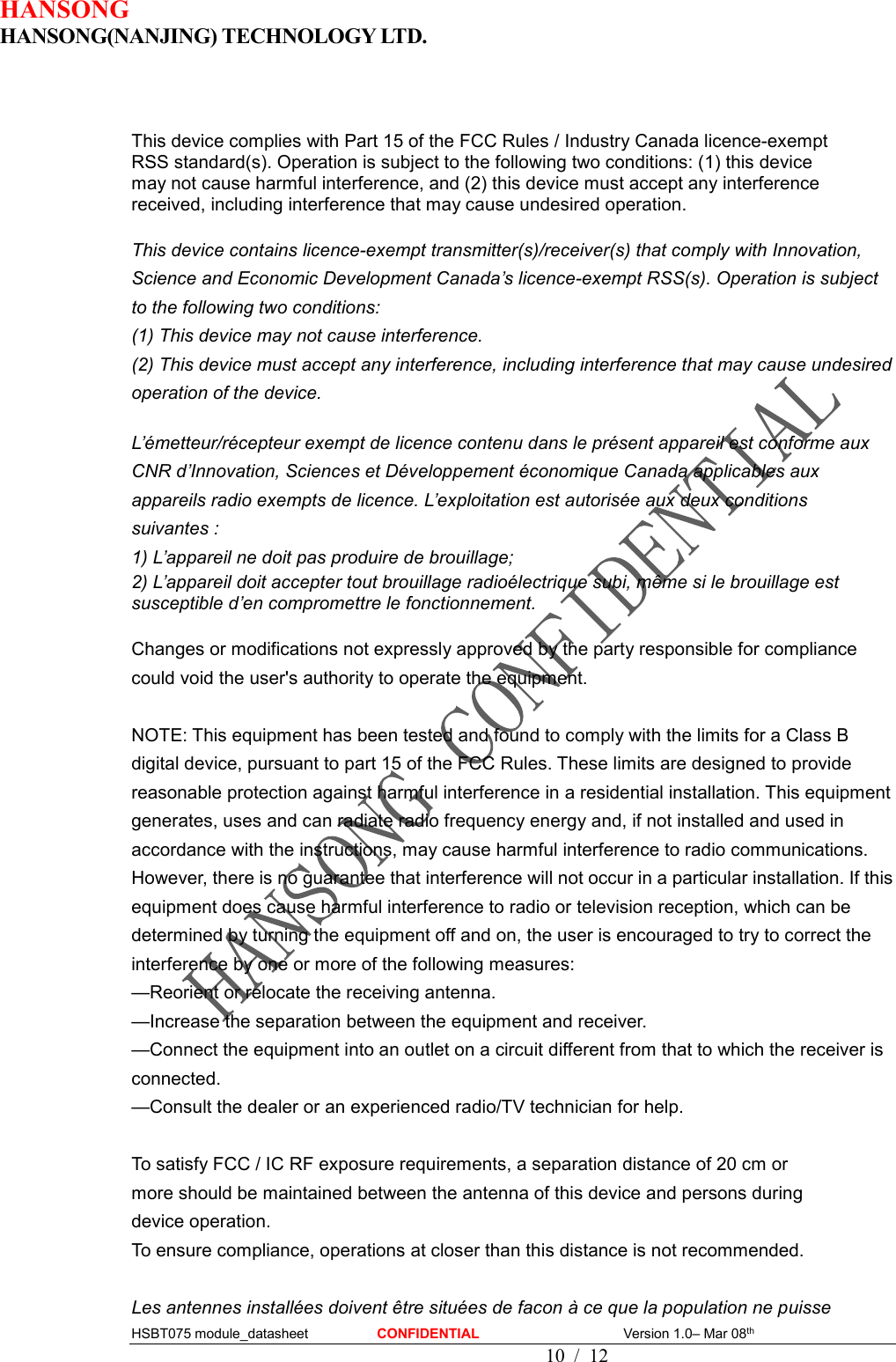 HANSONG                             HANSONG(NANJING) TECHNOLOGY LTD.  HSBT075 module_datasheet                    CONFIDENTIAL                                          Version 1.0– Mar 08th                                                                                         10  /  12   This device complies with Part 15 of the FCC Rules / Industry Canada licence-exempt   RSS standard(s). Operation is subject to the following two conditions: (1) this device   may not cause harmful interference, and (2) this device must accept any interference   received, including interference that may cause undesired operation.  This device contains licence-exempt transmitter(s)/receiver(s) that comply with Innovation, Science and Economic Development Canada’s licence-exempt RSS(s). Operation is subject to the following two conditions:   (1) This device may not cause interference. (2) This device must accept any interference, including interference that may cause undesired operation of the device.    L’émetteur/récepteur exempt de licence contenu dans le présent appareil est conforme aux CNR d’Innovation, Sciences et Développement économique Canada applicables aux appareils radio exempts de licence. L’exploitation est autorisée aux deux conditions suivantes :   1) L’appareil ne doit pas produire de brouillage;   2) L’appareil doit accepter tout brouillage radioélectrique subi, même si le brouillage est susceptible d’en compromettre le fonctionnement.  Changes or modifications not expressly approved by the party responsible for compliance could void the user&apos;s authority to operate the equipment.  NOTE: This equipment has been tested and found to comply with the limits for a Class B digital device, pursuant to part 15 of the FCC Rules. These limits are designed to provide reasonable protection against harmful interference in a residential installation. This equipment generates, uses and can radiate radio frequency energy and, if not installed and used in accordance with the instructions, may cause harmful interference to radio communications. However, there is no guarantee that interference will not occur in a particular installation. If this equipment does cause harmful interference to radio or television reception, which can be determined by turning the equipment off and on, the user is encouraged to try to correct the interference by one or more of the following measures: —Reorient or relocate the receiving antenna. —Increase the separation between the equipment and receiver. —Connect the equipment into an outlet on a circuit different from that to which the receiver is connected. —Consult the dealer or an experienced radio/TV technician for help.  To satisfy FCC / IC RF exposure requirements, a separation distance of 20 cm or   more should be maintained between the antenna of this device and persons during   device operation. To ensure compliance, operations at closer than this distance is not recommended.    Les antennes installées doivent être situées de facon à ce que la population ne puisse   