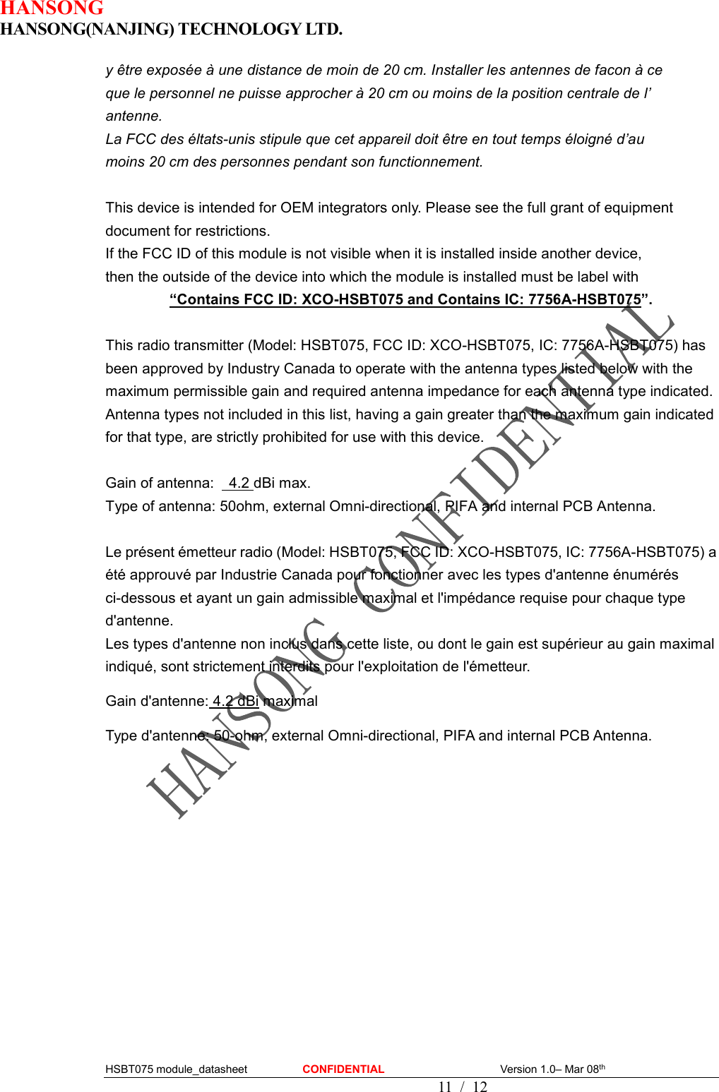 HANSONG                             HANSONG(NANJING) TECHNOLOGY LTD.  HSBT075 module_datasheet                    CONFIDENTIAL                                          Version 1.0– Mar 08th                                                                                         11  /  12 y être exposée à une distance de moin de 20 cm. Installer les antennes de facon à ce   que le personnel ne puisse approcher à 20 cm ou moins de la position centrale de l’   antenne. La FCC des éltats-unis stipule que cet appareil doit être en tout temps éloigné d’au   moins 20 cm des personnes pendant son functionnement.  This device is intended for OEM integrators only. Please see the full grant of equipment document for restrictions. If the FCC ID of this module is not visible when it is installed inside another device,   then the outside of the device into which the module is installed must be label with   “Contains FCC ID: XCO-HSBT075 and Contains IC: 7756A-HSBT075”.  This radio transmitter (Model: HSBT075, FCC ID: XCO-HSBT075, IC: 7756A-HSBT075) has been approved by Industry Canada to operate with the antenna types listed below with the maximum permissible gain and required antenna impedance for each antenna type indicated. Antenna types not included in this list, having a gain greater than the maximum gain indicated for that type, are strictly prohibited for use with this device.  Gain of antenna:    4.2 dBi max. Type of antenna: 50ohm, external Omni-directional, PIFA and internal PCB Antenna.  Le présent émetteur radio (Model: HSBT075, FCC ID: XCO-HSBT075, IC: 7756A-HSBT075) a été approuvé par Industrie Canada pour fonctionner avec les types d&apos;antenne énumérés ci-dessous et ayant un gain admissible maximal et l&apos;impédance requise pour chaque type d&apos;antenne.   Les types d&apos;antenne non inclus dans cette liste, ou dont le gain est supérieur au gain maximal indiqué, sont strictement interdits pour l&apos;exploitation de l&apos;émetteur. Gain d&apos;antenne: 4.2 dBi maximal Type d&apos;antenne: 50-ohm, external Omni-directional, PIFA and internal PCB Antenna.     