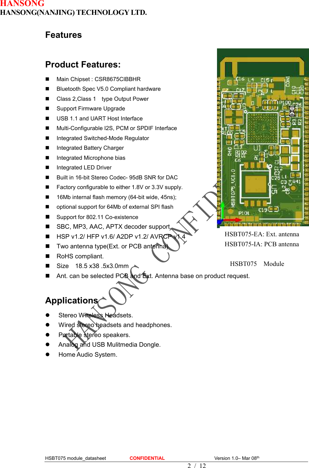 HANSONG                             HANSONG(NANJING) TECHNOLOGY LTD.  HSBT075 module_datasheet                    CONFIDENTIAL                                          Version 1.0– Mar 08th                                              2 / 12 Features  Product Features:   Main Chipset : CSR8675CIBBHR   Bluetooth Spec V5.0 Compliant hardware   Class 2,Class 1    type Output Power   Support Firmware Upgrade   USB 1.1 and UART Host Interface   Multi-Configurable I2S, PCM or SPDIF Interface   Integrated Switched-Mode Regulator   Integrated Battery Charger   Integrated Microphone bias   Integrated LED Driver   Built in 16-bit Stereo Codec- 95dB SNR for DAC   Factory configurable to either 1.8V or 3.3V supply.   16Mb internal flash memory (64-bit wide, 45ns);   optional support for 64Mb of external SPI flash  Support for 802.11 Co-existence   SBC, MP3, AAC, APTX decoder support.   HSP v1.2/ HFP v1.6/ A2DP v1.2/ AVRCP v1.4   Two antenna type(Ext. or PCB antenna)   RoHS compliant.   Size    18.5 x38 .5x3.0mm   Ant. can be selected PCB and Ext. Antenna base on product request.    Applications   Stereo Wireless Headsets.   Wired stereo headsets and headphones.   Portable stereo speakers.   Analog and USB Mulitmedia Dongle.   Home Audio System.              HSBT075    Module HSBT075-EA: Ext. antenna HSBT075-IA: PCB antenna 