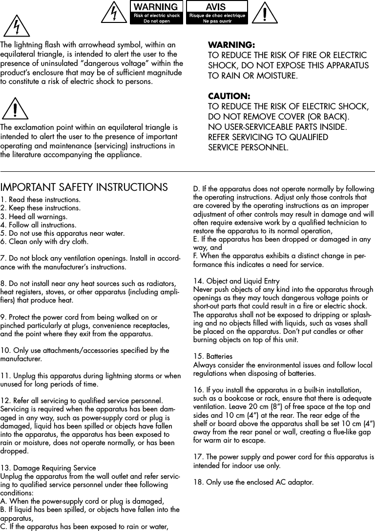 IMPORTANT SAFETY INSTRUCTIONS1. Read these instructions.2. Keep these instructions.3. Heed all warnings.4. Follow all instructions.5. Do not use this apparatus near water.6. Clean only with dry cloth.7. Do not block any ventilation openings. Install in accord-ance with the manufacturer’s instructions.8. Do not install near any heat sources such as radiators, heat registers, stoves, or other apparatus (including ampli-fiers) that produce heat.9. Protect the power cord from being walked on or pinched particularly at plugs, convenience receptacles, and the point where they exit from the apparatus.10. Only use attachments/accessories specified by the manufacturer.11. Unplug this apparatus during lightning storms or when unused for long periods of time.12. Refer all servicing to qualified service personnel. Servicing is required when the apparatus has been dam-aged in any way, such as power-supply cord or plug is damaged, liquid has been spilled or objects have fallen into the apparatus, the apparatus has been exposed to rain or moisture, does not operate normally, or has been dropped.13. Damage Requiring ServiceUnplug the apparatus from the wall outlet and refer servic-ing to qualified service personnel under thee following conditions:A. When the power-supply cord or plug is damaged,B. If liquid has been spilled, or objects have fallen into the  apparatus,C. If the apparatus has been exposed to rain or water,D. If the apparatus does not operate normally by following the operating instructions. Adjust only those controls that are covered by the operating instructions as an improper adjustment of other controls may result in damage and will often require extensive work by a qualified technician to restore the apparatus to its normal operation,E. If the apparatus has been dropped or damaged in any way, andF. When the apparatus exhibits a distinct change in per-formance this indicates a need for service.14. Object and Liquid EntryNever push objects of any kind into the apparatus through openings as they may touch dangerous voltage points or short-out parts that could result in a fire or electric shock. The apparatus shall not be exposed to dripping or splash-ing and no objects filled with liquids, such as vases shall be placed on the apparatus. Don’t put candles or other burning objects on top of this unit.15. BatteriesAlways consider the environmental issues and follow local regulations when disposing of batteries.16. If you install the apparatus in a built-in installation, such as a bookcase or rack, ensure that there is adequate ventilation. Leave 20 cm (8”) of free space at the top and sides and 10 cm (4”) at the rear. The rear edge of the shelf or board above the apparatus shall be set 10 cm (4”) away from the rear panel or wall, creating a flue-like gap for warm air to escape.17. The power supply and power cord for this apparatus is intended for indoor use only.18. Only use the enclosed AC adaptor.WArninG:TO REDUCE THE RISK OF FIRE OR ELECTRIC SHOCK, DO NOT EXPOSE THIS APPARATUS TO RAIN OR MOISTURE.CAUtiOn:TO REDUCE THE RISK OF ELECTRIC SHOCK,  DO NOT REMOVE COVER (OR BACK). NO USER-SERVICEABLE PARTS INSIDE.  REFER SERVICING TO QUALIFIED SERVICE PERSONNEL.The lightning flash with arrowhead symbol, within an equilateral triangle, is intended to alert the user to the presence of uninsulated “dangerous voltage” within the product’s enclosure that may be of sufficient magnitude to constitute a risk of electric shock to persons.The exclamation point within an equilateral triangle is intended to alert the user to the presence of important operating and maintenance (servicing) instructions in the literature accompanying the appliance.