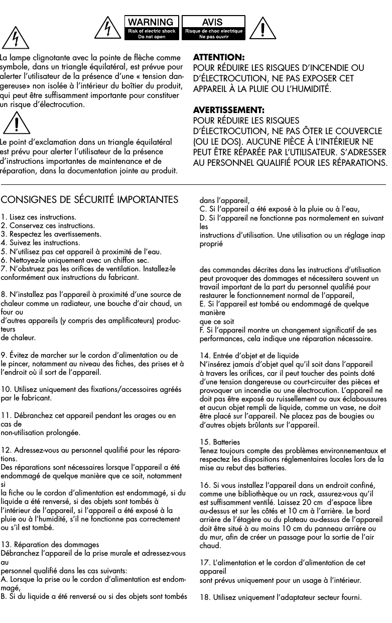CONSIGNES DE SÉCURITÉ IMPORTANTES1. Lisez ces instructions.2. Conservez ces instructions.3. Respectez les avertissements.4. Suivez les instructions.5. N’utilisez pas cet appareil à proximité de l’eau.6. Nettoyez-le uniquement avec un chiffon sec.7. N’obstruez pas les orifices de ventilation. Installez-leconformément aux instructions du fabricant.8. N’installez pas l’appareil à proximité d’une source de chaleur comme un radiateur, une bouche d’air chaud, un four oud’autres appareils (y compris des amplificateurs) produc-teursde chaleur.9. Évitez de marcher sur le cordon d’alimentation ou de le pincer, notamment au niveau des fiches, des prises et à l’endroit où il sort de l’appareil.10. Utilisez uniquement des fixations/accessoires agréés par le fabricant.11. Débranchez cet appareil pendant les orages ou en cas denon-utilisation prolongée.12. Adressez-vous au personnel qualifié pour les répara-tions.Des réparations sont nécessaires lorsque l’appareil a étéendommagé de quelque manière que ce soit, notamment sila fiche ou le cordon d’alimentation est endommagé, si duliquide a été renversé, si des objets sont tombés à l’intérieur de l’appareil, si l’appareil a été exposé à la pluie ou à l’humidité, s’il ne fonctionne pas correctement ou s’il est tombé.13. Réparation des dommagesDébranchez l’appareil de la prise murale et adressez-vous aupersonnel qualifié dans les cas suivants:A. Lorsque la prise ou le cordon d’alimentation est endom-magé,B. Si du liquide a été renversé ou si des objets sont tombésdans l’appareil,C. Si l’appareil a été exposé à la pluie ou à l’eau,D. Si l’appareil ne fonctionne pas normalement en suivant lesinstructions d’utilisation. Une utilisation ou un réglage inappropriédes commandes décrites dans les instructions d’utilisationpeut provoquer des dommages et nécessitera souvent un travail important de la part du personnel qualifié pour restaurer le fonctionnement normal de l’appareil,E. Si l’appareil est tombé ou endommagé de quelque manièreque ce soitF. Si l’appareil montre un changement significatif de sesperformances, cela indique une réparation nécessaire.14. Entrée d’objet et de liquideN’insérez jamais d’objet quel qu’il soit dans l’appareil à travers les orifices, car il peut toucher des points doté d’une tension dangereuse ou court-circuiter des pièces et provoquer un incendie ou une électrocution. L’appareil ne doit pas être exposé au ruissellement ou aux éclaboussures et aucun objet rempli de liquide, comme un vase, ne doit être placé sur l’appareil. Ne placez pas de bougies ou d’autres objets brûlants sur l’appareil.15. BatteriesTenez toujours compte des problèmes environnementaux etrespectez les dispositions réglementaires locales lors de la mise au rebut des batteries.16. Si vous installez l’appareil dans un endroit confiné, comme une bibliothèque ou un rack, assurez-vous qu’il est suffisamment ventilé. Laissez 20 cm  d’espace libre au-dessus et sur les côtés et 10 cm à l’arrière. Le bord arrière de l’étagère ou du plateau au-dessus de l’appareil doit être situé à au moins 10 cm du panneau arrière ou du mur, afin de créer un passage pour la sortie de l’air chaud.17. L’alimentation et le cordon d’alimentation de cet appareilsont prévus uniquement pour un usage à l’intérieur.18. Utilisez uniquement l’adaptateur secteur fourni.AttentiOn:POUR RÉDUIRE LES RISQUES D’INCENDIE OUD’ÉLECTROCUTION, NE PAS EXPOSER CETAPPAREIL À LA PLUIE OU L’HUMIDITÉ.AVertisseMent:POUR RÉDUIRE LES RISQUESD’ÉLECTROCUTION, NE PAS ÔTER LE COUVERCLE(OU LE DOS). AUCUNE PIÈCE À L’INTÉRIEUR NE PEUT ÊTRE RÉPARÉE PAR L’UTILISATEUR. S’ADRESSER AU PERSONNEL QUALIFIÉ POUR LES RÉPARATIONS.La lampe clignotante avec la pointe de flèche commesymbole, dans un triangle équilatéral, est prévue pouralerter l’utilisateur de la présence d’une « tension dan-gereuse» non isolée à l’intérieur du boîtier du produit,qui peut être suffisamment importante pour constituerun risque d’électrocution.Le point d’exclamation dans un triangle équilatéralest prévu pour alerter l’utilisateur de la présenced’instructions importantes de maintenance et de  réparation, dans la documentation jointe au produit.