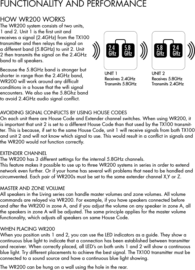 FUNCTIONALITY AND PERFORMANCE5 .8  GH z5 .8  GH z2 .4  GH z2 .4  GH zUNIT 1Receives 2.4GHzTransmits 5.8GHzUNIT 2Receives 5.8GHzTransmits 2.4GHzAVOIDING SIGNAL CONFLICTS BY USING HOUSE CODESOn each unit there are House Code and Extender channel switches. When using WR200, it is important that unit 2 is set to a different House Code than that used by the TX100 transmit-ter. This is because, if set to the same House Code, unit 1 will receive signals from both TX100 and unit 2 and will not know which signal to use. This would result in a conﬂict in signals and the WR200 would not function correctly.EXTENDER CHANNELThe WR200 has 3 different settings for the internal 5.8GHz channels.This feature makes it possible to use up to three WR200 systems in series in order to extend network even further. Or if your home has several wiﬁ problems that need to be handled and circumvented. Each pair of WR200s must be set to the same extender channel X,Y or Z.MASTER AND ZONE VOLUMEAll speakers in the Living series can handle master volumes and zone volumes. All volume commands are relayed via WR200. For example, if you have speakers connected before and after the WR200 in zone A, and if you adjust the volume on any speaker in zone A, all the speakers in zone A will be adjusted. The same principle applies for the master volume functionality, which adjusts all speakers on same House Code.WHEN PLACING WR200 When you position units 1 and 2, you can use the LED indicators as a guide. They show a continuous blue light to indicate that a connection has been established between transmitter and receiver. When correctly placed, all LED’s on both units 1 and 2 will show a continuous blue light. Try different placements to achieve the best signal. The TX100 transmitter must be connected to a sound source and have a continuous blue light showing.The WR200 can be hung on a wall using the hole in the rear.HOW WR200 WORKSThe WR200 system consists of two units, 1 and 2. Unit 1 is the ﬁrst unit and receives a signal (2.4GHz) from the TX100 transmitter and then relays the signal on a different band (5.8GHz) to unit 2. Unit 2 then transmits the signal on the 2.4GHz band to all speakers.Because the 5.8GHz band is stronger but shorter in range than the 2.4GHz band, WR200 will work around any difﬁcult conditions in a house that the wiﬁ signal encounters. We also use the 5.8Ghz band to avoid 2.4GHz audio signal conﬂict.