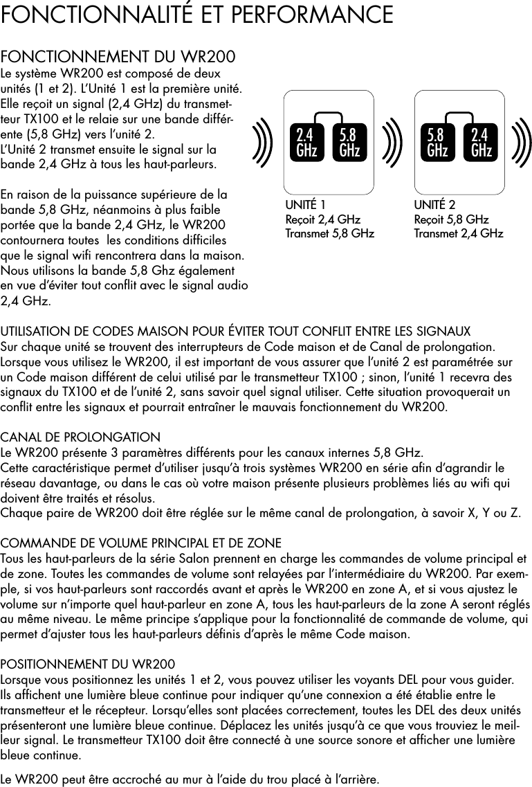 FONCTIONNALITÉ ET PERFORMANCE5 .8  GH z5 .8  GH z2 .4  GH z2 .4  GH zUNITÉ 1Reçoit 2,4 GHzTransmet 5,8 GHzUNITÉ 2Reçoit 5,8 GHzTransmet 2,4 GHzUTILISATION DE CODES MAISON POUR ÉVITER TOUT CONFLIT ENTRE LES SIGNAUXSur chaque unité se trouvent des interrupteurs de Code maison et de Canal de prolongation. Lorsque vous utilisez le WR200, il est important de vous assurer que l’unité 2 est paramétrée sur un Code maison différent de celui utilisé par le transmetteur TX100 ; sinon, l’unité 1 recevra des signaux du TX100 et de l’unité 2, sans savoir quel signal utiliser. Cette situation provoquerait un conﬂit entre les signaux et pourrait entraîner le mauvais fonctionnement du WR200.CANAL DE PROLONGATION Le WR200 présente 3 paramètres différents pour les canaux internes 5,8 GHz.Cette caractéristique permet d’utiliser jusqu’à trois systèmes WR200 en série aﬁn d’agrandir le réseau davantage, ou dans le cas où votre maison présente plusieurs problèmes liés au wiﬁ qui doivent être traités et résolus.Chaque paire de WR200 doit être réglée sur le même canal de prolongation, à savoir X, Y ou Z.COMMANDE DE VOLUME PRINCIPAL ET DE ZONETous les haut-parleurs de la série Salon prennent en charge les commandes de volume principal et de zone. Toutes les commandes de volume sont relayées par l’intermédiaire du WR200. Par exem-ple, si vos haut-parleurs sont raccordés avant et après le WR200 en zone A, et si vous ajustez le volume sur n’importe quel haut-parleur en zone A, tous les haut-parleurs de la zone A seront réglés au même niveau. Le même principe s’applique pour la fonctionnalité de commande de volume, qui permet d’ajuster tous les haut-parleurs déﬁnis d’après le même Code maison.POSITIONNEMENT DU WR200 Lorsque vous positionnez les unités 1 et 2, vous pouvez utiliser les voyants DEL pour vous guider. Ils afﬁchent une lumière bleue continue pour indiquer qu’une connexion a été établie entre le transmetteur et le récepteur. Lorsqu’elles sont placées correctement, toutes les DEL des deux unités présenteront une lumière bleue continue. Déplacez les unités jusqu’à ce que vous trouviez le meil-leur signal. Le transmetteur TX100 doit être connecté à une source sonore et afﬁcher une lumière bleue continue.Le WR200 peut être accroché au mur à l’aide du trou placé à l’arrière.FONCTIONNEMENT DU WR200 Le système WR200 est composé de deux unités (1 et 2). L’Unité 1 est la première unité. Elle reçoit un signal (2,4 GHz) du transmet-teur TX100 et le relaie sur une bande différ-ente (5,8 GHz) vers l’unité 2.L’Unité 2 transmet ensuite le signal sur la bande 2,4 GHz à tous les haut-parleurs.En raison de la puissance supérieure de la bande 5,8 GHz, néanmoins à plus faible portée que la bande 2,4 GHz, le WR200 contournera toutes  les conditions difﬁciles que le signal wiﬁ rencontrera dans la maison. Nous utilisons la bande 5,8 Ghz également en vue d’éviter tout conﬂit avec le signal audio 2,4 GHz.