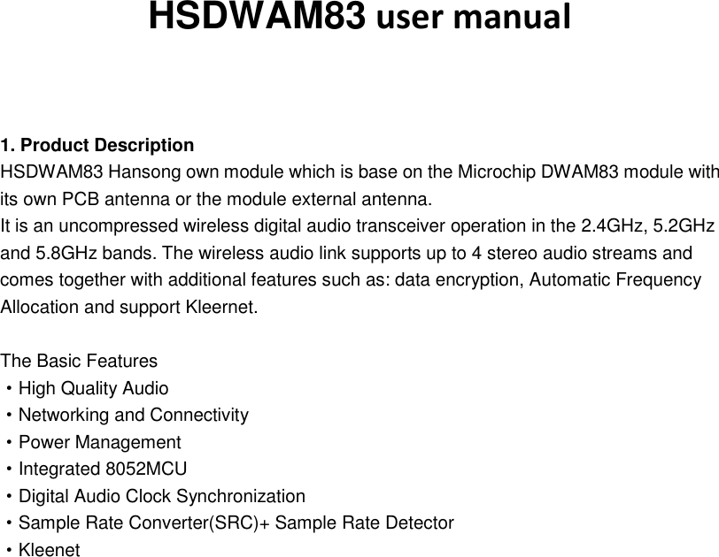 HSDWAM83 user manual   1. Product Description HSDWAM83 Hansong own module which is base on the Microchip DWAM83 module with its own PCB antenna or the module external antenna. It is an uncompressed wireless digital audio transceiver operation in the 2.4GHz, 5.2GHz and 5.8GHz bands. The wireless audio link supports up to 4 stereo audio streams and comes together with additional features such as: data encryption, Automatic Frequency Allocation and support Kleernet.  The Basic Features ·High Quality Audio ·Networking and Connectivity ·Power Management ·Integrated 8052MCU ·Digital Audio Clock Synchronization ·Sample Rate Converter(SRC)+ Sample Rate Detector ·Kleenet                       