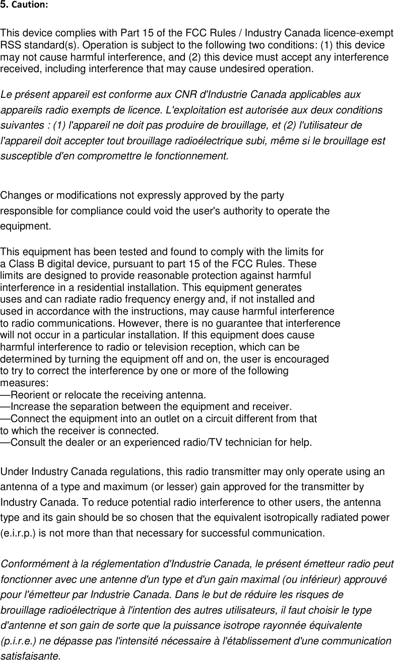  5. Caution:  This device complies with Part 15 of the FCC Rules / Industry Canada licence-exempt   RSS standard(s). Operation is subject to the following two conditions: (1) this device   may not cause harmful interference, and (2) this device must accept any interference   received, including interference that may cause undesired operation.  Le présent appareil est conforme aux CNR d&apos;Industrie Canada applicables aux   appareils radio exempts de licence. L&apos;exploitation est autorisée aux deux conditions   suivantes : (1) l&apos;appareil ne doit pas produire de brouillage, et (2) l&apos;utilisateur de   l&apos;appareil doit accepter tout brouillage radioélectrique subi, même si le brouillage est   susceptible d&apos;en compromettre le fonctionnement.   Changes or modifications not expressly approved by the party   responsible for compliance could void the user&apos;s authority to operate the   equipment.  This equipment has been tested and found to comply with the limits for   a Class B digital device, pursuant to part 15 of the FCC Rules. These   limits are designed to provide reasonable protection against harmful   interference in a residential installation. This equipment generates   uses and can radiate radio frequency energy and, if not installed and   used in accordance with the instructions, may cause harmful interference   to radio communications. However, there is no guarantee that interference   will not occur in a particular installation. If this equipment does cause   harmful interference to radio or television reception, which can be   determined by turning the equipment off and on, the user is encouraged   to try to correct the interference by one or more of the following   measures: —Reorient or relocate the receiving antenna. —Increase the separation between the equipment and receiver. —Connect the equipment into an outlet on a circuit different from that   to which the receiver is connected. —Consult the dealer or an experienced radio/TV technician for help.  Under Industry Canada regulations, this radio transmitter may only operate using an   antenna of a type and maximum (or lesser) gain approved for the transmitter by   Industry Canada. To reduce potential radio interference to other users, the antenna   type and its gain should be so chosen that the equivalent isotropically radiated power   (e.i.r.p.) is not more than that necessary for successful communication.    Conformément à la réglementation d&apos;Industrie Canada, le présent émetteur radio peut fonctionner avec une antenne d&apos;un type et d&apos;un gain maximal (ou inférieur) approuvé   pour l&apos;émetteur par Industrie Canada. Dans le but de réduire les risques de   brouillage radioélectrique à l&apos;intention des autres utilisateurs, il faut choisir le type   d&apos;antenne et son gain de sorte que la puissance isotrope rayonnée équivalente   (p.i.r.e.) ne dépasse pas l&apos;intensité nécessaire à l&apos;établissement d&apos;une communication   satisfaisante. 