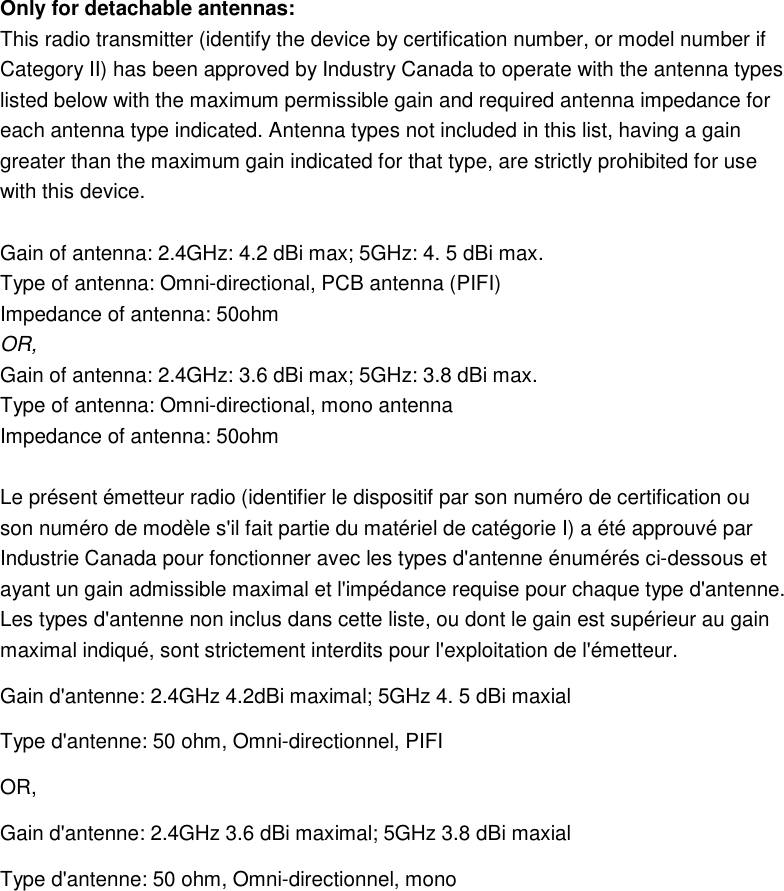 Only for detachable antennas:   This radio transmitter (identify the device by certification number, or model number if Category II) has been approved by Industry Canada to operate with the antenna types   listed below with the maximum permissible gain and required antenna impedance for   each antenna type indicated. Antenna types not included in this list, having a gain   greater than the maximum gain indicated for that type, are strictly prohibited for use   with this device.  Gain of antenna: 2.4GHz: 4.2 dBi max; 5GHz: 4. 5 dBi max. Type of antenna: Omni-directional, PCB antenna (PIFI) Impedance of antenna: 50ohm   OR, Gain of antenna: 2.4GHz: 3.6 dBi max; 5GHz: 3.8 dBi max. Type of antenna: Omni-directional, mono antenna Impedance of antenna: 50ohm    Le présent émetteur radio (identifier le dispositif par son numéro de certification ou   son numéro de modèle s&apos;il fait partie du matériel de catégorie I) a été approuvé par   Industrie Canada pour fonctionner avec les types d&apos;antenne énumérés ci-dessous et   ayant un gain admissible maximal et l&apos;impédance requise pour chaque type d&apos;antenne.   Les types d&apos;antenne non inclus dans cette liste, ou dont le gain est supérieur au gain   maximal indiqué, sont strictement interdits pour l&apos;exploitation de l&apos;émetteur. Gain d&apos;antenne: 2.4GHz 4.2dBi maximal; 5GHz 4. 5 dBi maxial Type d&apos;antenne: 50 ohm, Omni-directionnel, PIFI OR, Gain d&apos;antenne: 2.4GHz 3.6 dBi maximal; 5GHz 3.8 dBi maxial Type d&apos;antenne: 50 ohm, Omni-directionnel, mono    