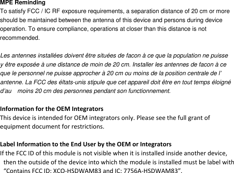  MPE Reminding To satisfy FCC / IC RF exposure requirements, a separation distance of 20 cm or more should be maintained between the antenna of this device and persons during device operation. To ensure compliance, operations at closer than this distance is not recommended.    Les antennes installées doivent être situées de facon à ce que la population ne puisse   y être exposée à une distance de moin de 20 cm. Installer les antennes de facon à ce   que le personnel ne puisse approcher à 20 cm ou moins de la position centrale de l’   antenne. La FCC des éltats-unis stipule que cet appareil doit être en tout temps éloigné d’au    moins 20 cm des personnes pendant son functionnement.  Information for the OEM Integrators This device is intended for OEM integrators only. Please see the full grant of equipment document for restrictions.  Label Information to the End User by the OEM or Integrators If the FCC ID of this module is not visible when it is installed inside another device, then the outside of the device into which the module is installed must be label with   “Contains FCC ID: XCO-HSDWAM83 and IC: 7756A-HSDWAM83”.   