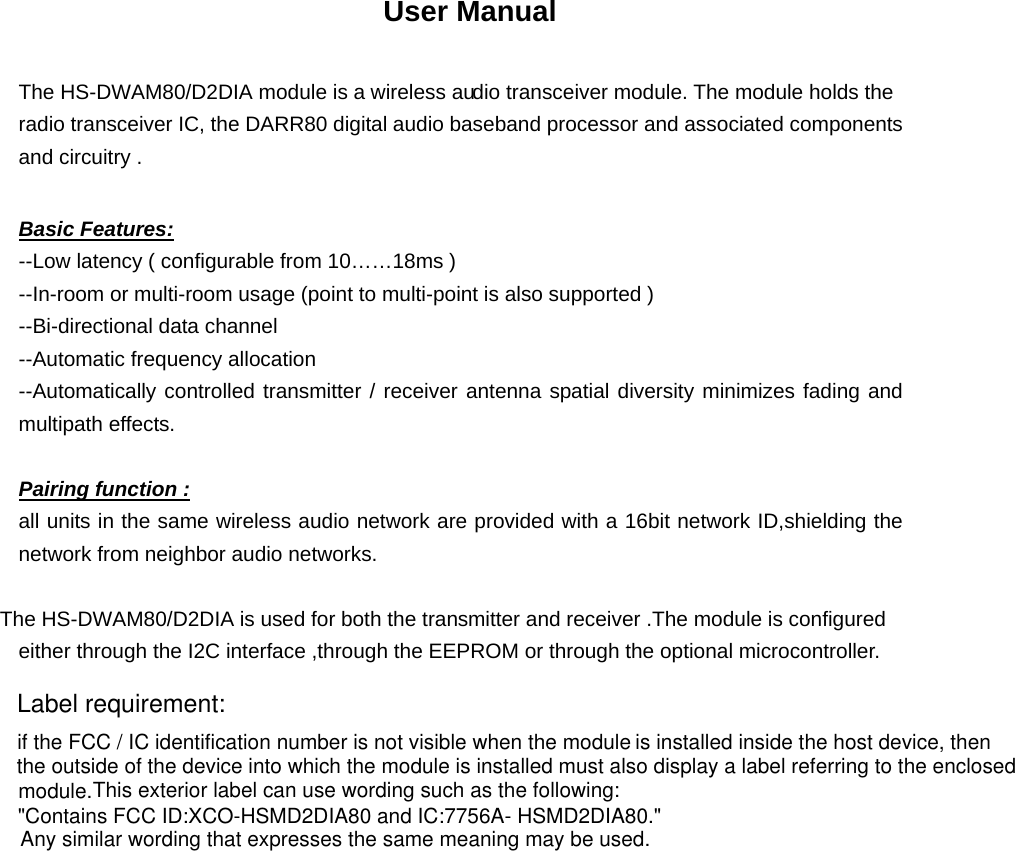 User Manual  The HS-DWAM80/D2DIA module is a wireless audio transceiver module. The module holds the radio transceiver IC, the DARR80 digital audio baseband processor and associated components and circuitry .  Basic Features: --Low latency ( configurable from 10……18ms ) --In-room or multi-room usage (point to multi-point is also supported ) --Bi-directional data channel --Automatic frequency allocation --Automatically controlled transmitter / receiver antenna spatial diversity minimizes fading and multipath effects.  Pairing function : all units in the same wireless audio network are provided with a 16bit network ID,shielding the network from neighbor audio networks.  The HS-DWAM80/D2DIA is used for both the transmitter and receiver .The module is configured either through the I2C interface ,through the EEPROM or through the optional microcontroller.                    if the FCC / IC identification number is not visible when the module is installed inside the host device, thenthe outside of the device into which the module is installed must also display a label referring to the enclosed This exterior label can use wording such as the following: Any similar wording that expresses the same meaning may be used.&quot;Contains FCC ID:XCO-HSMD2DIA80 and IC:7756A- HSMD2DIA80.&quot;module.Label requirement: