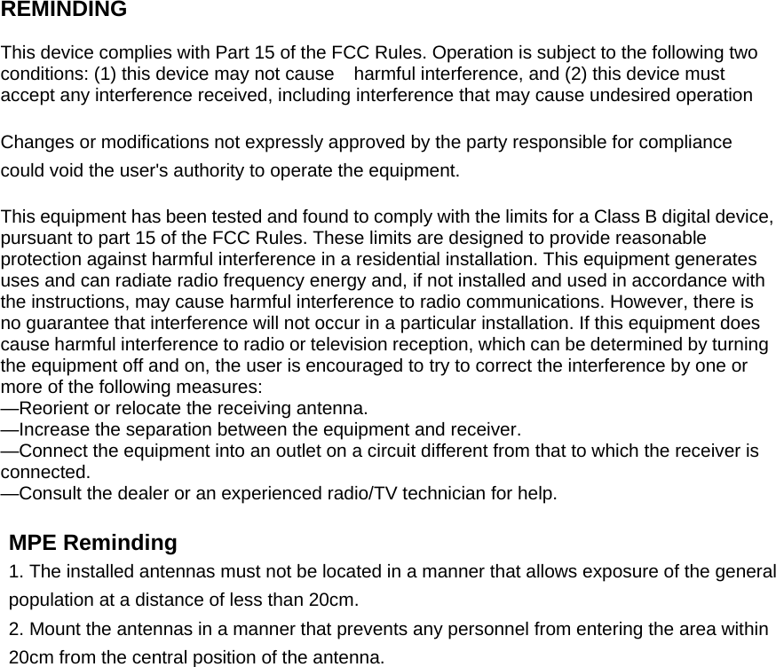    REMINDING  This device complies with Part 15 of the FCC Rules. Operation is subject to the following two conditions: (1) this device may not cause    harmful interference, and (2) this device must accept any interference received, including interference that may cause undesired operation  Changes or modifications not expressly approved by the party responsible for compliance could void the user&apos;s authority to operate the equipment.  This equipment has been tested and found to comply with the limits for a Class B digital device, pursuant to part 15 of the FCC Rules. These limits are designed to provide reasonable protection against harmful interference in a residential installation. This equipment generates uses and can radiate radio frequency energy and, if not installed and used in accordance with the instructions, may cause harmful interference to radio communications. However, there is no guarantee that interference will not occur in a particular installation. If this equipment does cause harmful interference to radio or television reception, which can be determined by turning the equipment off and on, the user is encouraged to try to correct the interference by one or more of the following measures: —Reorient or relocate the receiving antenna. —Increase the separation between the equipment and receiver. —Connect the equipment into an outlet on a circuit different from that to which the receiver is connected. —Consult the dealer or an experienced radio/TV technician for help.  MPE Reminding 1. The installed antennas must not be located in a manner that allows exposure of the general population at a distance of less than 20cm. 2. Mount the antennas in a manner that prevents any personnel from entering the area within 20cm from the central position of the antenna.  