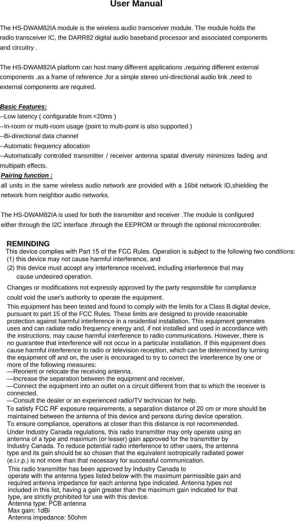 User Manual  The HS-DWAM82IA module is the wireless audio transceiver module. The module holds the radio transceiver IC, the DARR82 digital audio baseband processor and associated components and circuitry .  The HS-DWAM82IA platform can host many different applications ,requiring different external components ,as a frame of reference ,for a simple stereo uni-directional audio link ,need to external components are required.  Basic Features: --Low latency ( configurable from &lt;20ms ) --In-room or multi-room usage (point to multi-point is also supported ) --Bi-directional data channel --Automatic frequency allocation --Automatically controlled transmitter / receiver antenna spatial diversity minimizes fading and multipath effects.  Pairing function : all units in the same wireless audio network are provided with a 16bit network ID,shielding the network from neighbor audio networks.  The HS-DWAM82IA is used for both the transmitter and receiver .The module is configured either through the I2C interface ,through the EEPROM or through the optional microcontroller.  REMINDING   Changes or modifications not expressly approved by the party responsible for compliance could void the user&apos;s authority to operate the equipment.  This equipment has been tested and found to comply with the limits for a Class B digital device, pursuant to part 15 of the FCC Rules. These limits are designed to provide reasonable protection against harmful interference in a residential installation. This equipment generates uses and can radiate radio frequency energy and, if not installed and used in accordance with the instructions, may cause harmful interference to radio communications. However, there is no guarantee that interference will not occur in a particular installation. If this equipment does cause harmful interference to radio or television reception, which can be determined by turning the equipment off and on, the user is encouraged to try to correct the interference by one or more of the following measures: This device complies with Part 15 of the FCC Rules. Operation is subject to the following two conditions: (1) this device may not cause harmful interference, and (2) this device must accept any interference received, including interference that may cause undesired operation.—Reorient or relocate the receiving antenna. —Increase the separation between the equipment and receiver. —Connect the equipment into an outlet on a circuit different from that to which the receiver is connected. —Consult the dealer or an experienced radio/TV technician for help. To satisfy FCC RF exposure requirements, a separation distance of 20 cm or more should be maintained between the antenna of this device and persons during device operation.To ensure compliance, operations at closer than this distance is not recommended. Under Industry Canada regulations, this radio transmitter may only operate using anantenna of a type and maximum (or lesser) gain approved for the transmitter byIndustry Canada. To reduce potential radio interference to other users, the antennatype and its gain should be so chosen that the equivalent isotropically radiated power(e.i.r.p.) is not more than that necessary for successful communication.This radio transmitter has been approved by Industry Canada to operate with the antenna types listed below with the maximum permissible gain and required antenna impedance for each antenna type indicated. Antenna types not included in this list, having a gain greater than the maximum gain indicated for that type, are strictly prohibited for use with this device.Antenna type: PCB antennaMax gain: 1dBiAntenna impedance: 50ohm