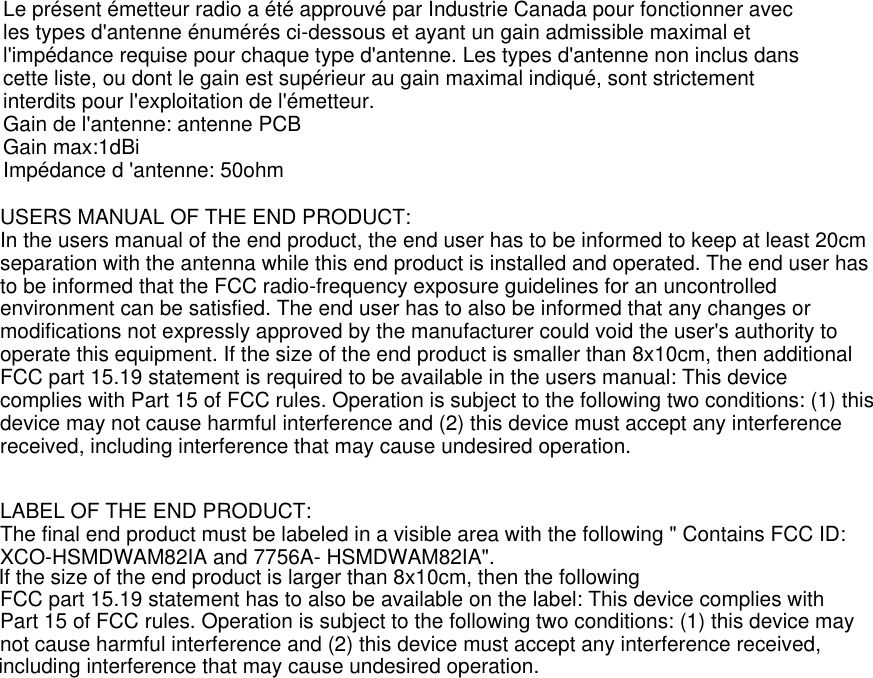           USERS MANUAL OF THE END PRODUCT:In the users manual of the end product, the end user has to be informed to keep at least 20cmseparation with the antenna while this end product is installed and operated. The end user hasto be informed that the FCC radio-frequency exposure guidelines for an uncontrolledenvironment can be satisfied. The end user has to also be informed that any changes ormodifications not expressly approved by the manufacturer could void the user&apos;s authority tooperate this equipment. If the size of the end product is smaller than 8x10cm, then additionalFCC part 15.19 statement is required to be available in the users manual: This devicecomplies with Part 15 of FCC rules. Operation is subject to the following two conditions: (1) thisdevice may not cause harmful interference and (2) this device must accept any interferencereceived, including interference that may cause undesired operation.LABEL OF THE END PRODUCT:The final end product must be labeled in a visible area with the following &quot; Contains FCC ID:XCO-HSMDWAM82IA and 7756A- HSMDWAM82IA&quot;. FCC part 15.19 statement has to also be available on the label: This device complies withPart 15 of FCC rules. Operation is subject to the following two conditions: (1) this device maynot cause harmful interference and (2) this device must accept any interference received,including interference that may cause undesired operation.If the size of the end product is larger than 8x10cm, then the followingLe présent émetteur radio a été approuvé par Industrie Canada pour fonctionner avec les types d&apos;antenne énumérés ci-dessous et ayant un gain admissible maximal et l&apos;impédance requise pour chaque type d&apos;antenne. Les types d&apos;antenne non inclus dans cette liste, ou dont le gain est supérieur au gain maximal indiqué, sont strictement interdits pour l&apos;exploitation de l&apos;émetteur.Gain de l&apos;antenne: antenne PCBGain max:1dBiImpédance d &apos;antenne: 50ohm