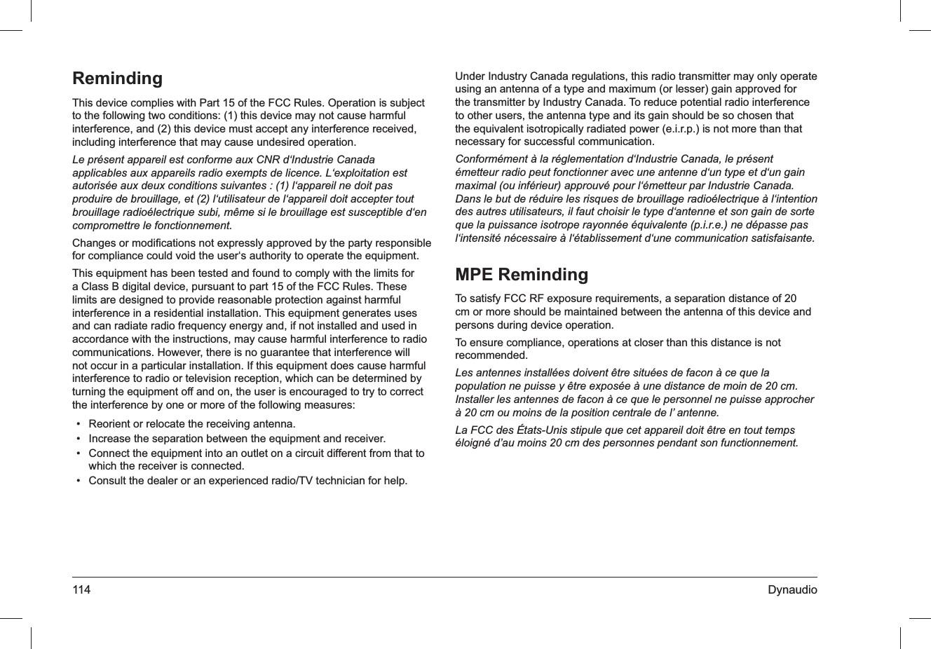 114 DynaudioRemindingThis device complies with Part 15 of the FCC Rules. Operation is subject to the following two conditions: (1) this device may not cause harmful interference, and (2) this device must accept any interference received, including interference that may cause undesired operation.Le présent appareil est conforme aux CNR d‘Industrie Canada applicables aux appareils radio exempts de licence. L‘exploitation est autorisée aux deux conditions suivantes : (1) l‘appareil ne doit pas produire de brouillage, et (2) l‘utilisateur de l‘appareil doit accepter tout brouillage radioélectrique subi, même si le brouillage est susceptible d‘en compromettre le fonctionnement.Changes or modiﬁcations not expressly approved by the party responsible for compliance could void the user‘s authority to operate the equipment.This equipment has been tested and found to comply with the limits for a Class B digital device, pursuant to part 15 of the FCC Rules. These limits are designed to provide reasonable protection against harmful interference in a residential installation. This equipment generates uses and can radiate radio frequency energy and, if not installed and used in accordance with the instructions, may cause harmful interference to radio communications. However, there is no guarantee that interference will not occur in a particular installation. If this equipment does cause harmful interference to radio or television reception, which can be determined by turning the equipment off and on, the user is encouraged to try to correct the interference by one or more of the following measures:Reorient or relocate the receiving antenna.• Increase the separation between the equipment and receiver.• Connect the equipment into an outlet on a circuit different from that to • which the receiver is connected.Consult the dealer or an experienced radio/TV technician for help.• Under Industry Canada regulations, this radio transmitter may only operate using an antenna of a type and maximum (or lesser) gain approved for the transmitter by Industry Canada. To reduce potential radio interference to other users, the antenna type and its gain should be so chosen that the equivalent isotropically radiated power (e.i.r.p.) is not more than that necessary for successful communication. Conformément à la réglementation d‘Industrie Canada, le présent émetteur radio peut fonctionner avec une antenne d‘un type et d‘un gain maximal (ou inférieur) approuvé pour l‘émetteur par Industrie Canada. Dans le but de réduire les risques de brouillage radioélectrique à l‘intention des autres utilisateurs, il faut choisir le type d‘antenne et son gain de sorte que la puissance isotrope rayonnée équivalente (p.i.r.e.) ne dépasse pas l‘intensité nécessaire à l‘établissement d‘une communication satisfaisante.MPE RemindingTo satisfy FCC RF exposure requirements, a separation distance of 20 cm or more should be maintained between the antenna of this device and persons during device operation.To ensure compliance, operations at closer than this distance is not recommended. Les antennes installées doivent être situées de facon à ce que la population ne puisse y être exposée à une distance de moin de 20 cm. Installer les antennes de facon à ce que le personnel ne puisse approcher à 20 cm ou moins de la position centrale de l’ antenne.La FCC des États-Unis stipule que cet appareil doit être en tout temps éloigné d’au moins 20 cm des personnes pendant son functionnement.