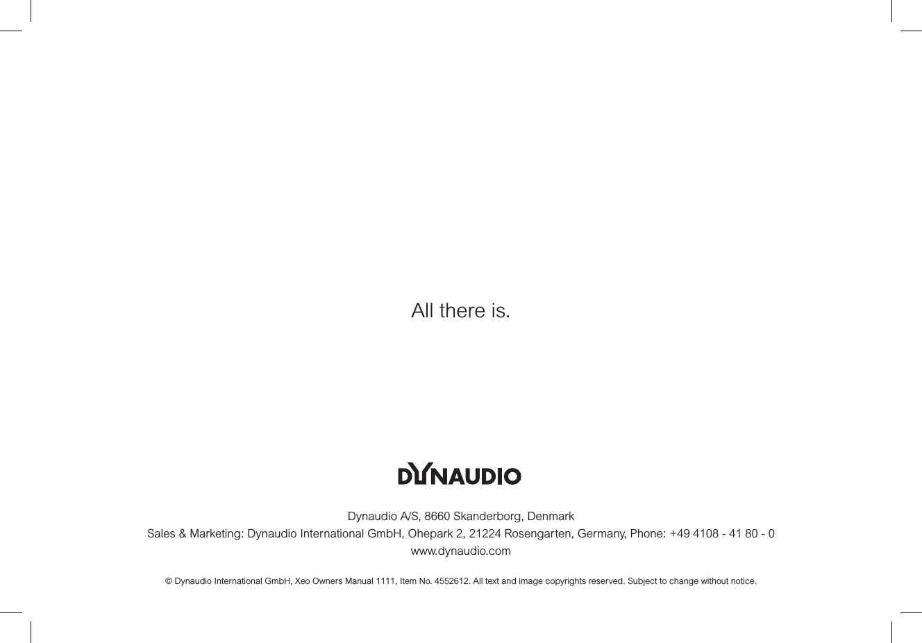 Dynaudio A/S, 8660 Skanderborg, DenmarkSales &amp; Marketing: Dynaudio International GmbH, Ohepark 2, 21224 Rosengarten, Germany, Phone: +49 4108 - 41 80 - 0www.dynaudio.com© Dynaudio International GmbH, Xeo Owners Manual 1111, Item No. 4552612. All text and image copyrights reserved. Subject to change without notice.All there is.