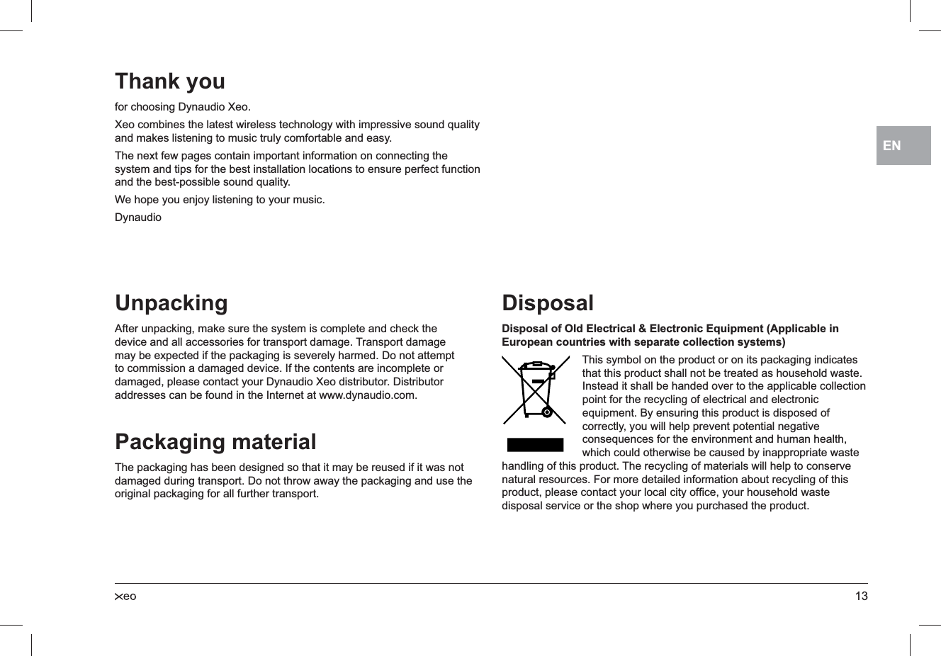 13ENUnpackingAfter unpacking, make sure the system is complete and check the device and all accessories for transport damage. Transport damage may be expected if the packaging is severely harmed. Do not attempt to commission a damaged device. If the contents are incomplete or damaged, please contact your Dynaudio Xeo distributor. Distributor addresses can be found in the Internet at www.dynaudio.com.Packaging materialThe packaging has been designed so that it may be reused if it was not damaged during transport. Do not throw away the packaging and use the original packaging for all further transport.DisposalDisposal of Old Electrical &amp; Electronic Equipment (Applicable in European countries with separate collection systems)This symbol on the product or on its packaging indicates that this product shall not be treated as household waste. Instead it shall be handed over to the applicable collection point for the recycling of electrical and electronic equipment. By ensuring this product is disposed of correctly, you will help prevent potential negative consequences for the environment and human health, which could otherwise be caused by inappropriate waste handling of this product. The recycling of materials will help to conserve natural resources. For more detailed information about recycling of this product, please contact your local city ofﬁce, your household waste disposal service or the shop where you purchased the product.Thank youfor choosing Dynaudio Xeo.Xeo combines the latest wireless technology with impressive sound quality and makes listening to music truly comfortable and easy.The next few pages contain important information on connecting the system and tips for the best installation locations to ensure perfect function and the best-possible sound quality.We hope you enjoy listening to your music.Dynaudio