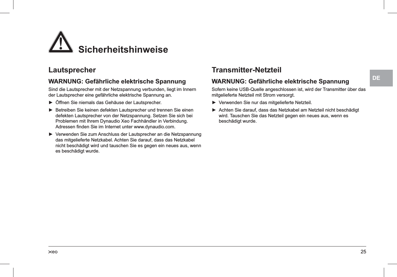 25DELautsprecherWARNUNG: Gefährliche elektrische SpannungSind die Lautsprecher mit der Netzspannung verbunden, liegt im Innern der Lautsprecher eine gefährliche elektrische Spannung an.Öffnen Sie niemals das Gehäuse der Lautsprecher. ►Betreiben Sie keinen defekten Lautsprecher und trennen Sie einen  ►defekten Lautsprecher von der Netzspannung. Setzen Sie sich bei Problemen mit Ihrem Dynaudio Xeo Fachhändler in Verbindung. Adressen ﬁnden Sie im Internet unter www.dynaudio.com.Verwenden Sie zum Anschluss der Lautsprecher an die Netzspannung  ►das mitgelieferte Netzkabel. Achten Sie darauf, dass das Netzkabel nicht beschädigt wird und tauschen Sie es gegen ein neues aus, wenn es beschädigt wurde.Transmitter-NetzteilWARNUNG: Gefährliche elektrische SpannungSofern keine USB-Quelle angeschlossen ist, wird der Transmitter über das mitgelieferte Netzteil mit Strom versorgt.Verwenden Sie nur das mitgelieferte Netzteil. ►Achten Sie darauf, dass das Netzkabel am Netzteil nicht beschädigt  ►wird. Tauschen Sie das Netzteil gegen ein neues aus, wenn es beschädigt wurde.  Sicherheitshinweise